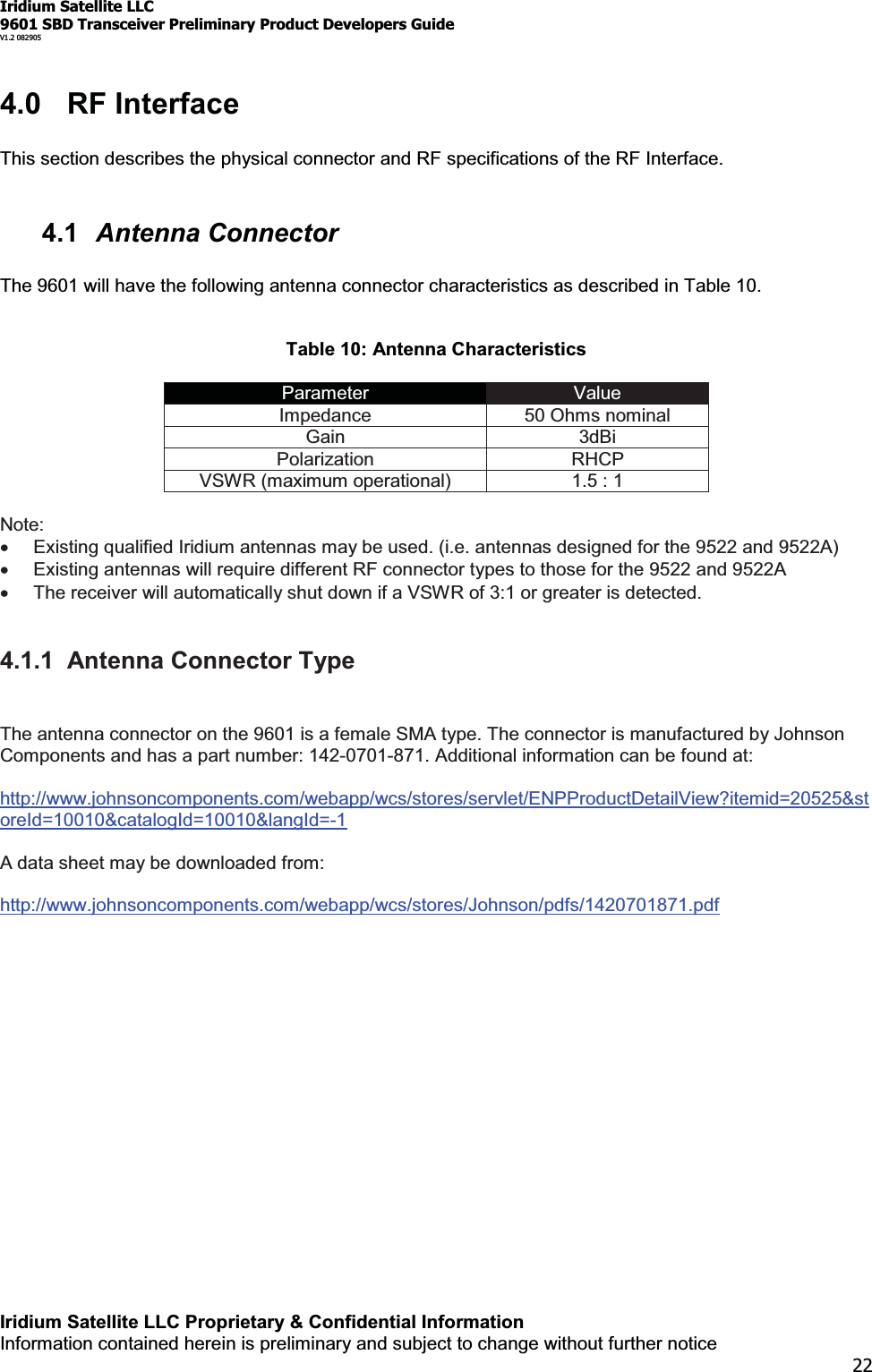 Iridium Satellite LLC9601 SBD Transceiver Preliminary Product Developers GuideV1.2 082905Iridium Satellite LLC Proprietary &amp; Confidential InformationInformation contained herein is preliminary and subject to change without further notice224.0 RF InterfaceThis section describes the physical connector and RF specifications of the RF Interface.4.1 Antenna ConnectorThe 9601 will have the following antenna connector characteristics as described in Table 10.Table 10: Antenna CharacteristicsParameter ValueImpedance 50 Ohms nominalGain 3dBiPolarization RHCPVSWR (maximum operational) 1.5 : 1Note:xExisting qualified Iridium antennas may be used. (i.e. antennas designed for the 9522 and 9522A)xExisting antennas will require different RF connector types to those for the 9522 and 9522AxThe receiver will automatically shut down if a VSWR of 3:1 or greater is detected.4.1.1 Antenna Connector TypeThe antenna connector on the 9601 is a female SMA type. The connector is manufactured by JohnsonComponents and has a part number: 142-0701-871. Additional information can be found at:http://www.johnsoncomponents.com/webapp/wcs/stores/servlet/ENPProductDetailView?itemid=20525&amp;storeId=10010&amp;catalogId=10010&amp;langId=-1A data sheet may be downloaded from:http://www.johnsoncomponents.com/webapp/wcs/stores/Johnson/pdfs/1420701871.pdf