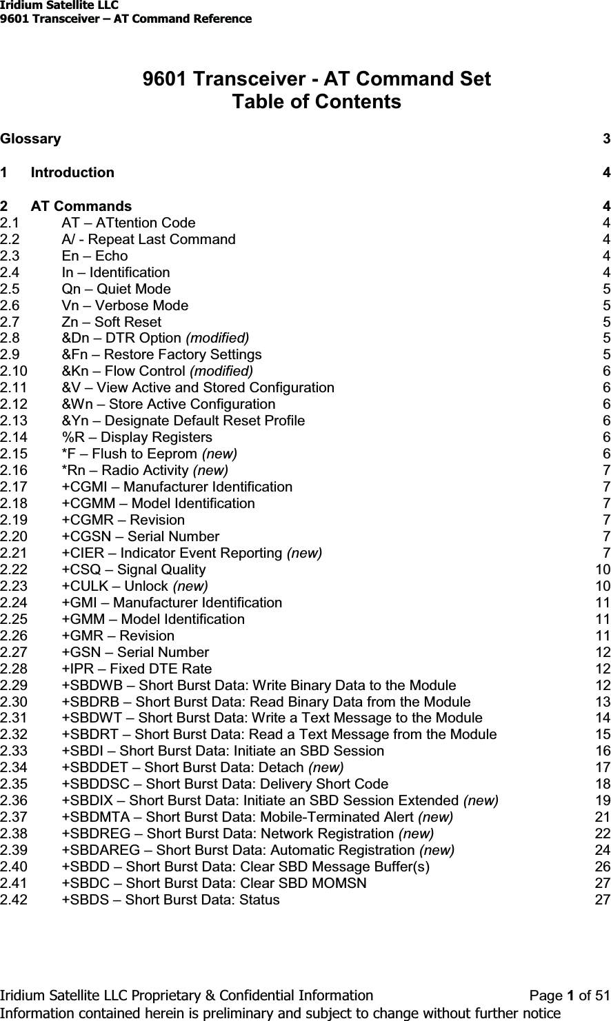 Iridium Satellite LLC9601 Transceiver ± AT Command ReferenceIridium Satellite LLC Proprietary &amp; Confidential Information Page 1of 51Information contained herein is preliminary and subject to change without further notice9601 Transceiver - AT Command SetTable of ContentsGlossary 31 Introduction 42 AT Commands 42.1 AT ±ATtention Code 42.2 A/ - Repeat Last Command 42.3 En ±Echo 42.4 In ±Identification 42.5 Qn ±Quiet Mode 52.6 Vn ±Verbose Mode 52.7 Zn ±Soft Reset 52.8 &amp;Dn ±DTR Option (modified) 52.9 &amp;Fn ±Restore Factory Settings 52.10 &amp;Kn ±Flow Control (modified) 62.11 &amp;V ±View Active and Stored Configuration 62.12 &amp;Wn ±StoreActiveConfiguration 62.13 &amp;Yn ±Designate Default Reset Profile 62.14 %R ±Display Registers 62.15 *F ±Flush to Eeprom (new) 62.16 *Rn ±Radio Activity (new) 72.17 +CGMI ±Manufacturer Identification 72.18 +CGMM ±Model Identification 72.19 +CGMR ±Revision 72.20 +CGSN ±Serial Number 72.21 +CIER ±Indicator Event Reporting (new) 72.22 +CSQ ±Signal Quality 102.23 +CULK ±Unlock (new) 102.24 +GMI ±Manufacturer Identification 112.25 +GMM ±Model Identification 112.26 +GMR ±Revision 112.27 +GSN ±Serial Number 122.28 +IPR ±Fixed DTE Rate 122.29 +SBDWB ±Short Burst Data: Write Binary Data to the Module 122.30 +SBDRB ±Short Burst Data: Read Binary Data from the Module 132.31 +SBDWT ±Short Burst Data: Write a Text Message to the Module 142.32 +SBDRT ±Short Burst Data: Read a Text Message from the Module 152.33 +SBDI ±Short Burst Data: Initiate an SBD Session 162.34 +SBDDET ±Short Burst Data: Detach (new) 172.35 +SBDDSC ±Short Burst Data: Delivery Short Code 182.36 +SBDIX ±Short Burst Data: Initiate an SBD Session Extended (new) 192.37 +SBDMTA ±Short Burst Data: Mobile-Terminated Alert (new) 212.38 +SBDREG ±Short Burst Data: Network Registration (new) 222.39 +SBDAREG ±Short Burst Data: Automatic Registration (new) 242.40 +SBDD ±Short Burst Data: Clear SBD Message Buffer(s) 262.41 +SBDC ±Short Burst Data: Clear SBD MOMSN 272.42 +SBDS ±Short Burst Data: Status 27