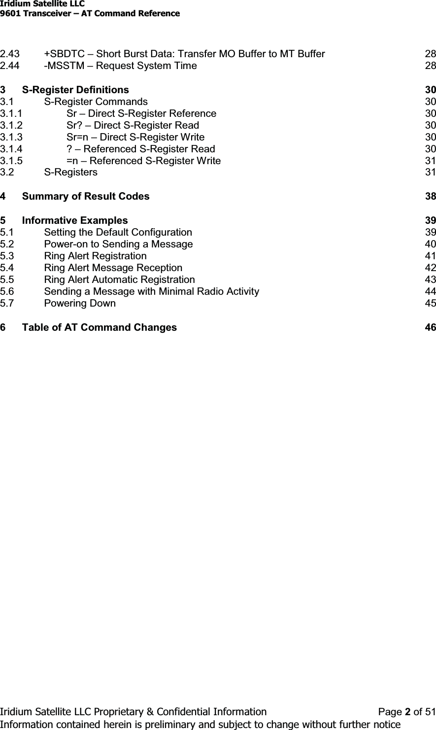 Iridium Satellite LLC9601 Transceiver ± AT Command ReferenceIridium Satellite LLC Proprietary &amp; Confidential Information Page 2of 51Information contained herein is preliminary and subject to change without further notice2.43 +SBDTC ±Short Burst Data: Transfer MO Buffer to MT Buffer 282.44 -MSSTM ±Request System Time 283 S-Register Definitions 303.1 S-Register Commands 303.1.1 Sr ±Direct S-Register Reference 303.1.2 Sr? ±Direct S-Register Read 303.1.3 Sr=n ±Direct S-Register Write 303.1.4 ? ±Referenced S-Register Read 303.1.5 =n ±Referenced S-Register Write 313.2 S-Registers 314 Summary of Result Codes 385 Informative Examples 395.1 Setting the Default Configuration 395.2 Power-on to Sending a Message 405.3 Ring Alert Registration 415.4 Ring Alert Message Reception 425.5 Ring Alert Automatic Registration 435.6 Sending a Message with Minimal Radio Activity 445.7 Powering Down 456 Table of AT Command Changes 46