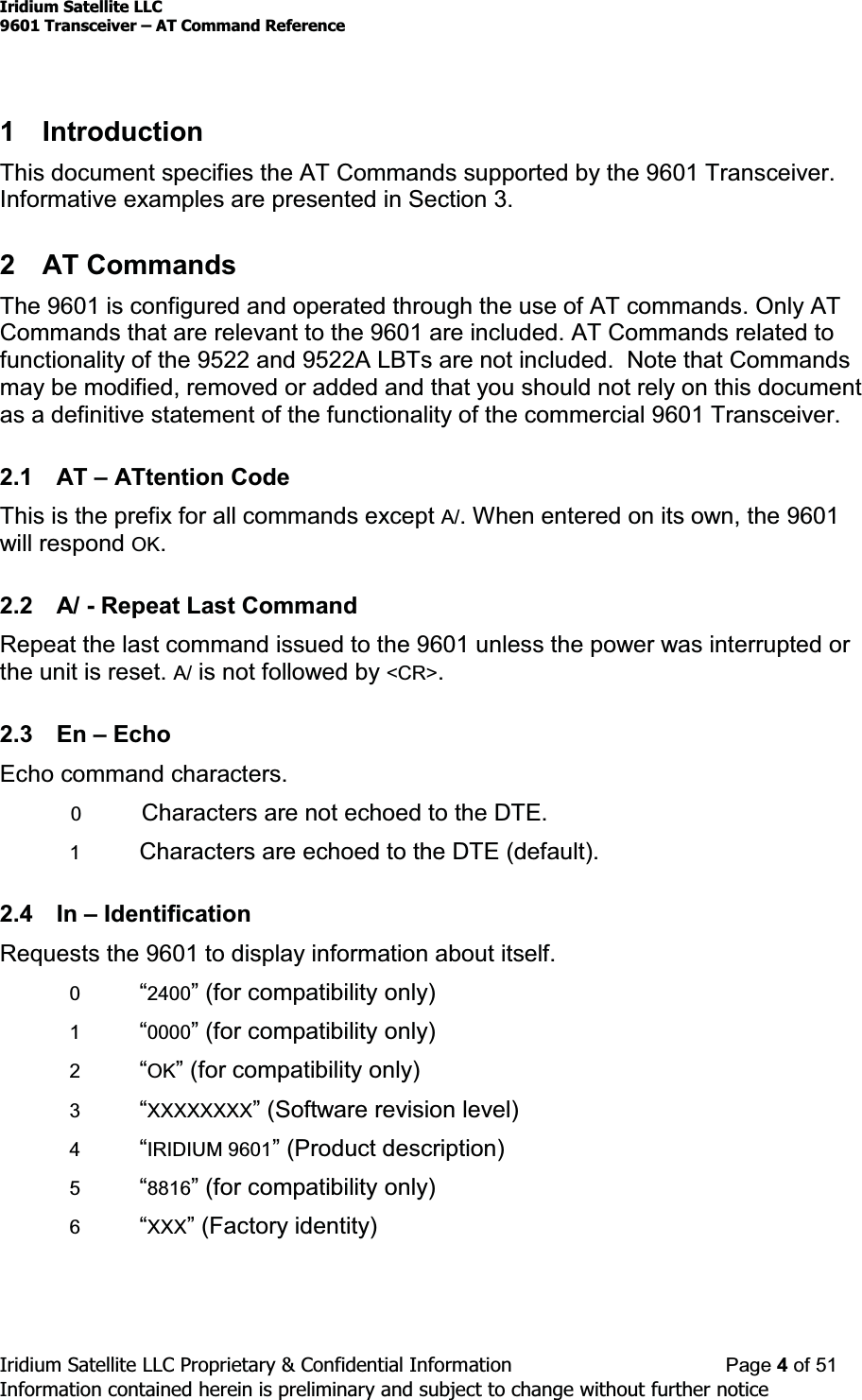 Iridium Satellite LLC9601 Transceiver ± AT Command ReferenceIridium Satellite LLC Proprietary &amp; Confidential Information Page 4of 51Information contained herein is preliminary and subject to change without further notice1 IntroductionThis document specifies the AT Commands supported by the 9601 Transceiver.Informative examples are presented in Section 3.2 AT CommandsThe 9601 is configured and operated through the use of AT commands. Only ATCommands that are relevant to the 9601 are included. AT Commands related tofunctionality of the 9522 and 9522A LBTs are not included. Note that Commandsmay be modified, removed or added and that you should not rely on this documentas a definitive statement of the functionality of the commercial 9601 Transceiver.2.1 AT ±ATtention CodeThis is the prefix for all commands except A/. When entered on its own, the 9601will respond OK.2.2 A/ - Repeat Last CommandRepeat the last command issued to the 9601 unless the power was interrupted orthe unit is reset. A/ is not followed by &lt;CR&gt;.2.3 En ±EchoEcho command characters.0Characters are not echoed to the DTE.1Characters are echoed to the DTE (default).2.4 In ±IdentificationRequests the 9601 to display information about itself.0³2400´IRUFRPSDWLELOLW\RQO\1³0000´IRUFRPSDWLELOLW\RQO\2³OK´IRUFRPSDWLELOLW\RQO\3³XXXXXXXX´6RIWZare revision level)4³IRIDIUM 9601´3URGXFWGHVFULSWLRQ5³8816´IRUFRPSDWLELOLW\RQO\6³XXX´)DFWRU\LGHQWLW\