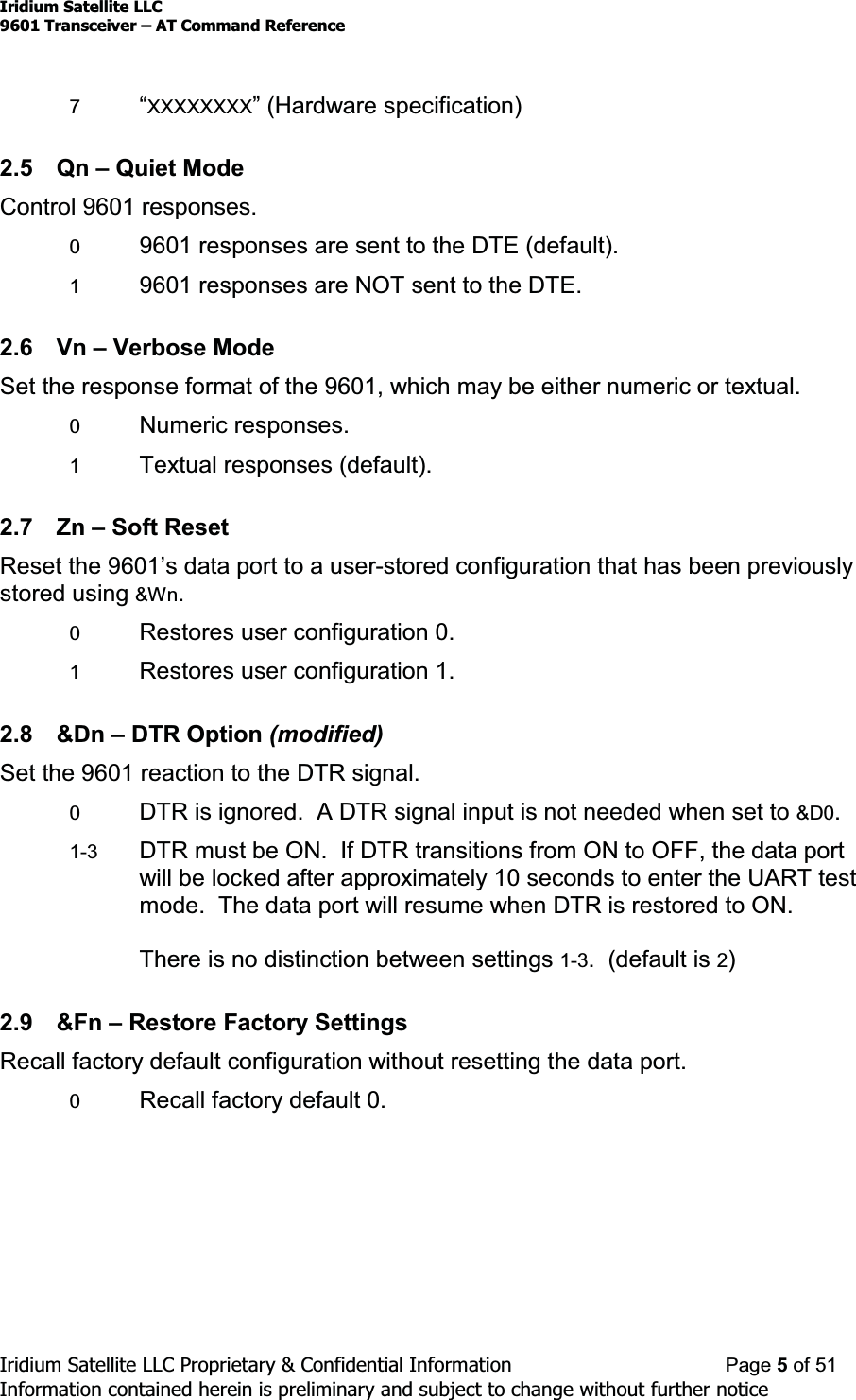 Iridium Satellite LLC9601 Transceiver ± AT Command ReferenceIridium Satellite LLC Proprietary &amp; Confidential Information Page 5of 51Information contained herein is preliminary and subject to change without further notice7³XXXXXXXX´+DUGZDUHVSHFLILFDWLRQ2.5 Qn ±Quiet ModeControl 9601 responses.09601 responses are sent to the DTE (default).19601 responses are NOT sent to the DTE.2.6 Vn ±Verbose ModeSet the response format of the 9601, which may be either numeric or textual.0Numeric responses.1Textual responses (default).2.7 Zn ±Soft ResetReset the 9601¶VGDWDSRUWWRDXVHU-stored configuration that has been previouslystored using &amp;Wn.0Restores user configuration 0.1Restores user configuration 1.2.8 &amp;Dn ±DTR Option (modified)Set the 9601 reaction to the DTR signal.0DTR is ignored. A DTR signal input is not needed when set to &amp;D0.1-3 DTR must be ON. If DTR transitions from ON to OFF, the data portwill be locked after approximately 10 seconds to enter the UART testmode. The data port will resume when DTR is restored to ON.There is no distinction between settings 1-3. (default is 2)2.9 &amp;Fn ±Restore Factory SettingsRecall factory default configuration without resetting the data port.0Recall factory default 0.