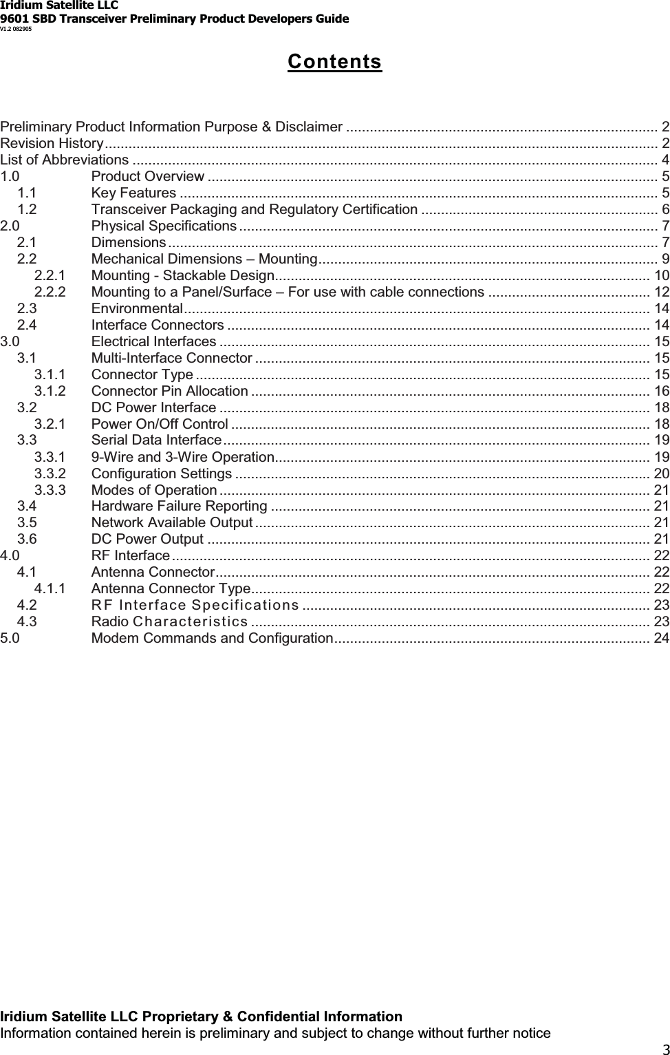 Iridium Satellite LLC9601 SBD Transceiver Preliminary Product Developers GuideV1.2 082905Iridium Satellite LLC Proprietary &amp; Confidential InformationInformation contained herein is preliminary and subject to change without further notice3ContentsPreliminary Product Information Purpose &amp; Disclaimer ............................................................................... 2Revision History............................................................................................................................................ 2List of Abbreviations ..................................................................................................................................... 41.0 Product Overview .................................................................................................................. 51.1 Key Features ......................................................................................................................... 51.2 Transceiver Packaging and Regulatory Certification ............................................................ 62.0 Physical Specifications .......................................................................................................... 72.1 Dimensions............................................................................................................................ 72.2 Mechanical Dimensions ±Mounting...................................................................................... 92.2.1 Mounting - Stackable Design............................................................................................... 102.2.2 Mounting to a Panel/Surface ±For use with cable connections ......................................... 122.3 Environmental...................................................................................................................... 142.4 Interface Connectors ........................................................................................................... 143.0 Electrical Interfaces ............................................................................................................. 153.1 Multi-Interface Connector .................................................................................................... 153.1.1 Connector Type ................................................................................................................... 153.1.2 Connector Pin Allocation .....................................................................................................163.2 DC Power Interface .............................................................................................................183.2.1 Power On/Off Control .......................................................................................................... 183.3 Serial Data Interface............................................................................................................ 193.3.1 9-Wire and 3-Wire Operation............................................................................................... 193.3.2 Configuration Settings ......................................................................................................... 203.3.3 Modes of Operation ............................................................................................................. 213.4 Hardware Failure Reporting ................................................................................................ 213.5 Network Available Output .................................................................................................... 213.6 DC Power Output ................................................................................................................214.0 RF Interface ......................................................................................................................... 224.1 Antenna Connector.............................................................................................................. 224.1.1 Antenna Connector Type..................................................................................................... 224.2 R F Interfac e Specif icati o ns ........................................................................................ 234.3 Radio Char acter is t ics ..................................................................................................... 235.0 Modem Commands and Configuration................................................................................ 24