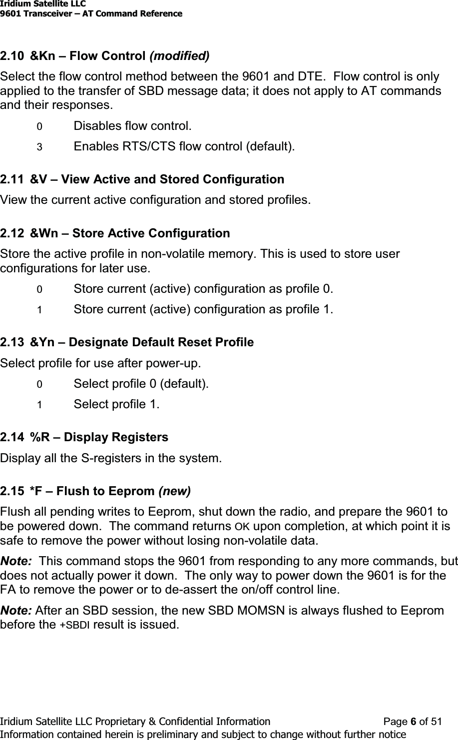 Iridium Satellite LLC9601 Transceiver ± AT Command ReferenceIridium Satellite LLC Proprietary &amp; Confidential Information Page 6of 51Information contained herein is preliminary and subject to change without further notice2.10 &amp;Kn ±Flow Control (modified)Select the flow control method between the 9601 and DTE. Flow control is onlyapplied to the transfer of SBD message data; it does not apply to AT commandsand their responses.0Disables flow control.3Enables RTS/CTS flow control (default).2.11 &amp;V ±View Active and Stored ConfigurationView the current active configuration and stored profiles.2.12 &amp;Wn ±Store Active ConfigurationStore the active profile in non-volatile memory. This is used to store userconfigurations for later use.0Store current (active) configuration as profile 0.1Store current (active) configuration as profile 1.2.13 &amp;Yn ±Designate Default Reset ProfileSelect profile for use after power-up.0Select profile 0 (default).1Select profile 1.2.14 %R ±Display RegistersDisplay all the S-registers in the system.2.15 *F ±Flush to Eeprom (new)Flush all pending writes to Eeprom, shut down the radio, and prepare the 9601 tobe powered down. The command returns OK upon completion, at which point it issafe to remove the power without losing non-volatile data.Note: This command stops the 9601 from responding to any more commands, butdoes not actually power it down. The only way to power down the 9601 is for theFA to remove the power or to de-assert the on/off control line.Note: After an SBD session, the new SBD MOMSN is always flushed to Eeprombefore the +SBDI result is issued.