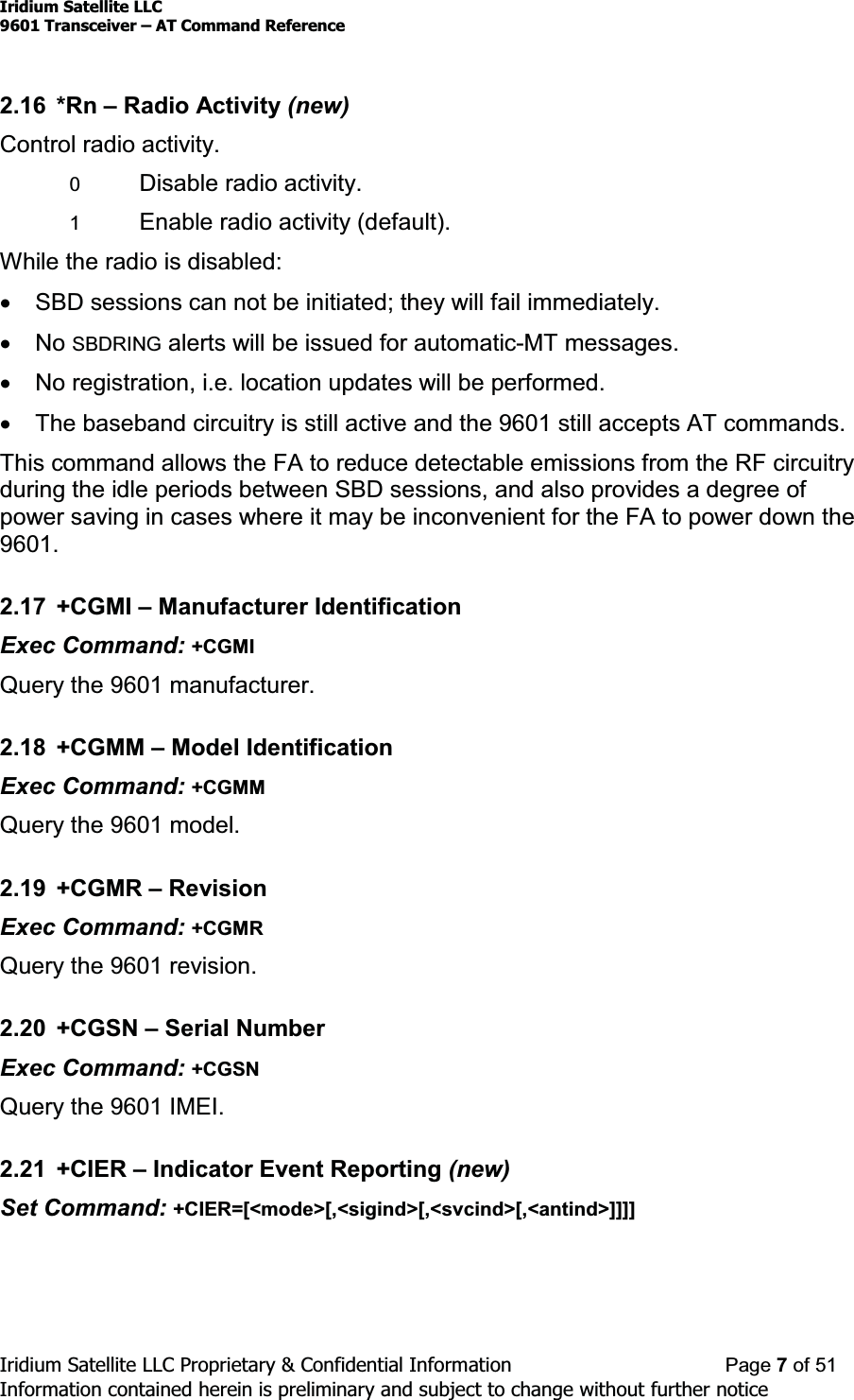 Iridium Satellite LLC9601 Transceiver ± AT Command ReferenceIridium Satellite LLC Proprietary &amp; Confidential Information Page 7of 51Information contained herein is preliminary and subject to change without further notice2.16 *Rn ±Radio Activity (new)Control radio activity.0Disable radio activity.1Enable radio activity (default).While the radio is disabled:xSBD sessions can not be initiated; they will fail immediately.xNo SBDRING alerts will be issued for automatic-MT messages.xNo registration, i.e. location updates will be performed.xThe baseband circuitry is still active and the 9601 still accepts AT commands.This command allows the FA to reduce detectable emissions from the RF circuitryduring the idle periods between SBD sessions, and also provides a degree ofpower saving in cases where it may be inconvenient for the FA to power down the9601.2.17 +CGMI ±Manufacturer IdentificationExec Command: +CGMIQuery the 9601 manufacturer.2.18 +CGMM ±Model IdentificationExec Command: +CGMMQuery the 9601 model.2.19 +CGMR ±RevisionExec Command: +CGMRQuery the 9601 revision.2.20 +CGSN ±Serial NumberExec Command: +CGSNQuery the 9601 IMEI.2.21 +CIER ±Indicator Event Reporting (new)Set Command: +CIER=[&lt;mode&gt;[,&lt;sigind&gt;[,&lt;svcind&gt;[,&lt;antind&gt;]]]]