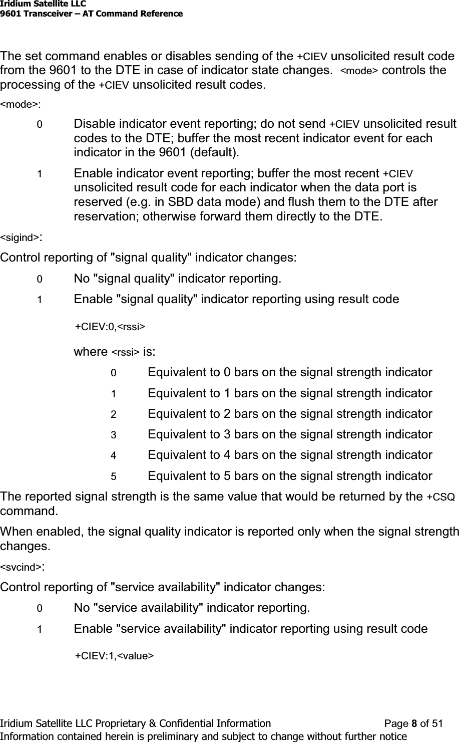 Iridium Satellite LLC9601 Transceiver ± AT Command ReferenceIridium Satellite LLC Proprietary &amp; Confidential Information Page 8of 51Information contained herein is preliminary and subject to change without further noticeThe set command enables or disables sending of the +CIEV unsolicited result codefrom the 9601 to the DTE in case of indicator state changes. &lt;mode&gt; controls theprocessing of the +CIEV unsolicited result codes.&lt;mode&gt;:0Disable indicator event reporting; do not send +CIEV unsolicited resultcodes to the DTE; buffer the most recent indicator event for eachindicator in the 9601 (default).1Enable indicator event reporting; buffer the most recent +CIEVunsolicited result code for each indicator when the data port isreserved (e.g. in SBD data mode) and flush them to the DTE afterreservation; otherwise forward them directly to the DTE.&lt;sigind&gt;:Control reporting of &quot;signal quality&quot; indicator changes:0No &quot;signal quality&quot; indicator reporting.1Enable &quot;signal quality&quot; indicator reporting using result code+CIEV:0,&lt;rssi&gt;where &lt;rssi&gt; is:0Equivalent to 0 bars on the signal strength indicator1Equivalent to 1 bars on the signal strength indicator2Equivalent to 2 bars on the signal strength indicator3Equivalent to 3 bars on the signal strength indicator4Equivalent to 4 bars on the signal strength indicator5Equivalent to 5 bars on the signal strength indicatorThe reported signal strength is the same value that would be returned by the +CSQcommand.When enabled, the signal quality indicator is reported only when the signal strengthchanges.&lt;svcind&gt;:Control reporting of &quot;service availability&quot; indicator changes:0No &quot;service availability&quot; indicator reporting.1Enable &quot;service availability&quot; indicator reporting using result code+CIEV:1,&lt;value&gt;