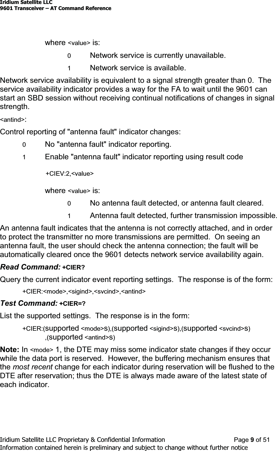 Iridium Satellite LLC9601 Transceiver ± AT Command ReferenceIridium Satellite LLC Proprietary &amp; Confidential Information Page 9of 51Information contained herein is preliminary and subject to change without further noticewhere &lt;value&gt; is:0Network service is currently unavailable.1Network service is available.Network service availability is equivalent to a signal strength greater than 0. Theservice availability indicator provides a way for the FA to wait until the 9601 canstart an SBD session without receiving continual notifications of changes in signalstrength.&lt;antind&gt;:Control reporting of &quot;antenna fault&quot; indicator changes:0No &quot;antenna fault&quot; indicator reporting.1Enable &quot;antenna fault&quot; indicator reporting using result code+CIEV:2,&lt;value&gt;where &lt;value&gt; is:0No antenna fault detected, or antenna fault cleared.1Antenna fault detected, further transmission impossible.An antenna fault indicates that the antenna is not correctly attached, and in orderto protect the transmitter no more transmissions are permitted. On seeing anantenna fault, the user should check the antenna connection; the fault will beautomatically cleared once the 9601 detects network service availability again.Read Command: +CIER?Query the current indicator event reporting settings. The response is of the form:+CIER:&lt;mode&gt;,&lt;sigind&gt;,&lt;svcind&gt;,&lt;antind&gt;Test Command: +CIER=?List the supported settings. The response is in the form:+CIER:(supported &lt;mode&gt;s),(supported &lt;sigind&gt;s),(supported &lt;svcind&gt;s),(supported &lt;antind&gt;s)Note: In &lt;mode&gt; 1, the DTE may miss some indicator state changes if they occurwhile the data port is reserved. However, the buffering mechanism ensures thatthe most recent change for each indicator during reservation will be flushed to theDTE after reservation; thus the DTE is always made aware of the latest state ofeach indicator.