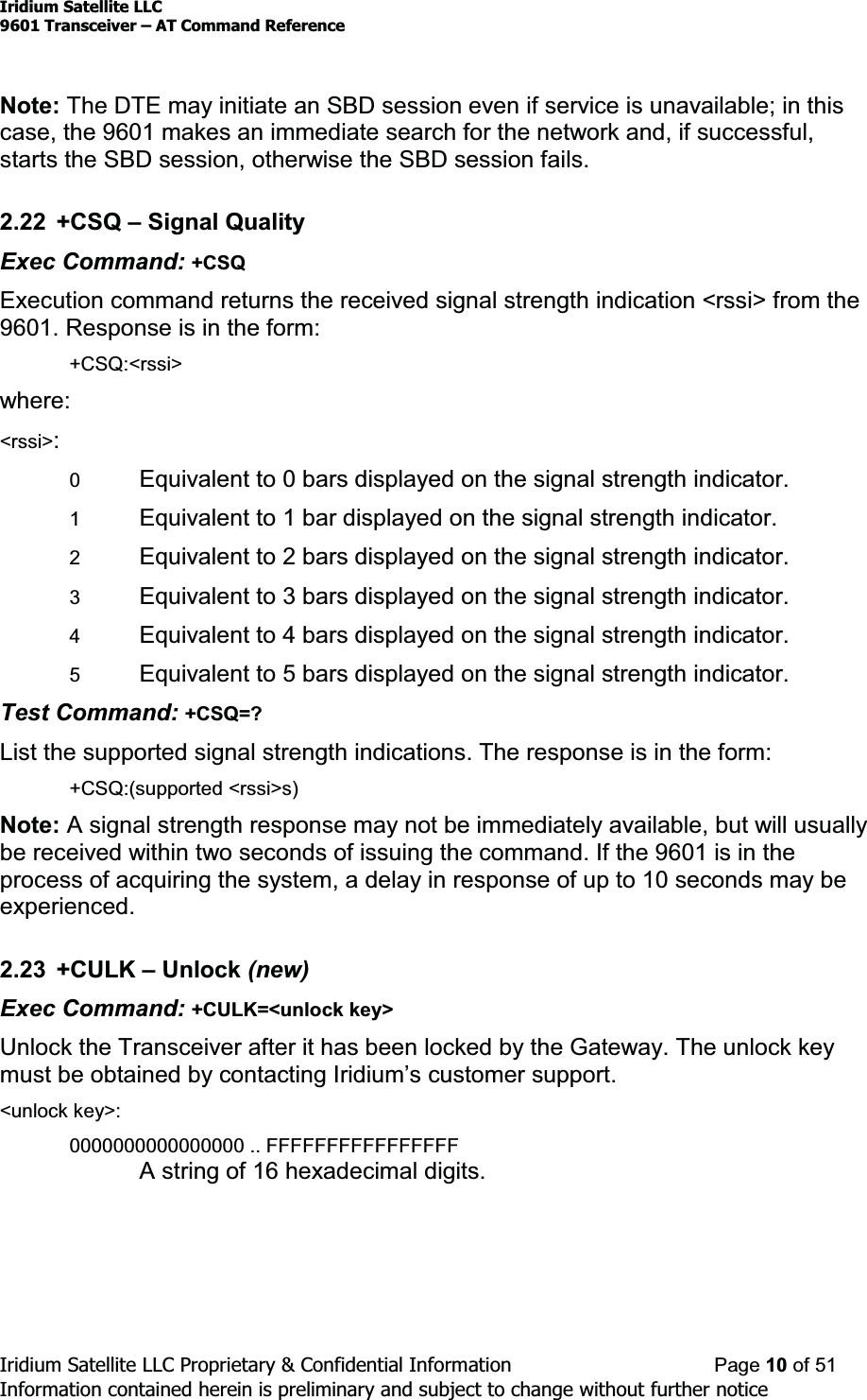 Iridium Satellite LLC9601 Transceiver ± AT Command ReferenceIridium Satellite LLC Proprietary &amp; Confidential Information Page 10 of 51Information contained herein is preliminary and subject to change without further noticeNote: The DTE may initiate an SBD session even if service is unavailable; in thiscase, the 9601 makes an immediate search for the network and, if successful,starts the SBD session, otherwise the SBD session fails.2.22 +CSQ ±Signal QualityExec Command: +CSQExecution command returns the received signal strength indication &lt;rssi&gt; from the9601. Response is in the form:+CSQ:&lt;rssi&gt;where:&lt;rssi&gt;:0Equivalent to 0 bars displayed on the signal strength indicator.1Equivalent to 1 bar displayed on the signal strength indicator.2Equivalent to 2 bars displayed on the signal strength indicator.3Equivalent to 3 bars displayed on the signal strength indicator.4Equivalent to 4 bars displayed on the signal strength indicator.5Equivalent to 5 bars displayed on the signal strength indicator.Test Command: +CSQ=?List the supported signal strength indications. The response is in the form:+CSQ:(supported &lt;rssi&gt;s)Note: A signal strength response may not be immediately available, but will usuallybe received within two seconds of issuing the command. If the 9601 is in theprocess of acquiring the system, a delay in response of up to 10 seconds may beexperienced.2.23 +CULK ±Unlock (new)Exec Command: +CULK=&lt;unlock key&gt;Unlock the Transceiver after it has been locked by the Gateway. The unlock keyPXVWEHREWDLQHGE\FRQWDFWLQJ,ULGLXP¶VFXVWRPHUVXSSRUW&lt;unlock key&gt;:0000000000000000 .. FFFFFFFFFFFFFFFFA string of 16 hexadecimal digits.