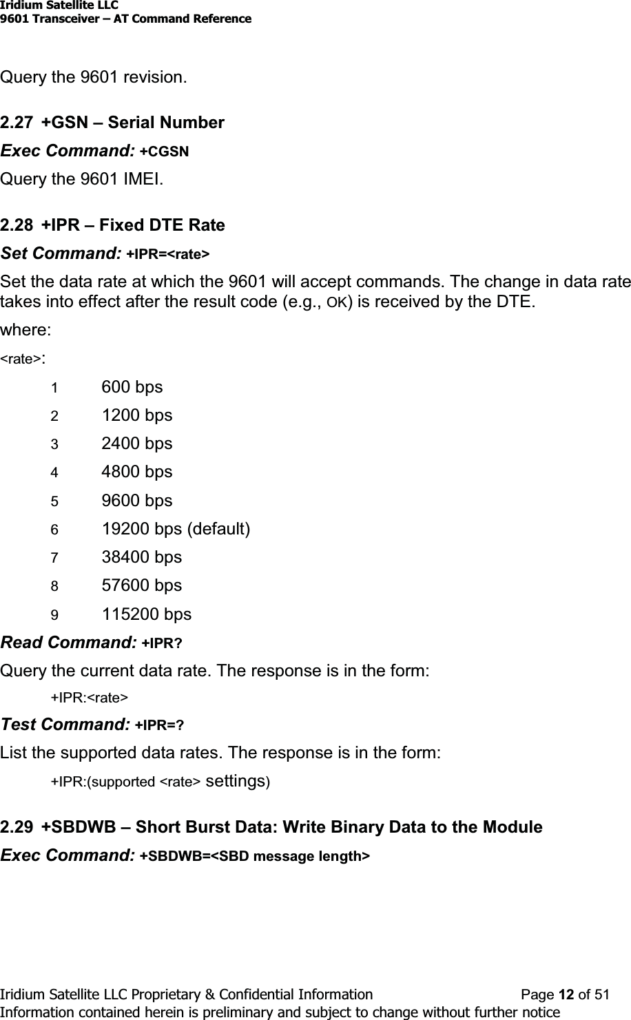 Iridium Satellite LLC9601 Transceiver ± AT Command ReferenceIridium Satellite LLC Proprietary &amp; Confidential Information Page 12 of 51Information contained herein is preliminary and subject to change without further noticeQuery the 9601 revision.2.27 +GSN ±Serial NumberExec Command: +CGSNQuery the 9601 IMEI.2.28 +IPR ±Fixed DTE RateSet Command: +IPR=&lt;rate&gt;Set the data rate at which the 9601 will accept commands. The change in data ratetakes into effect after the result code (e.g., OK) is received by the DTE.where:&lt;rate&gt;:1600 bps21200 bps32400 bps44800 bps59600 bps619200 bps (default)738400 bps857600 bps9115200 bpsRead Command: +IPR?Query the current data rate. The response is in the form:+IPR:&lt;rate&gt;Test Command: +IPR=?List the supported data rates. The response is in the form:+IPR:(supported &lt;rate&gt; settings)2.29 +SBDWB ±Short Burst Data: Write Binary Data to the ModuleExec Command: +SBDWB=&lt;SBD message length&gt;