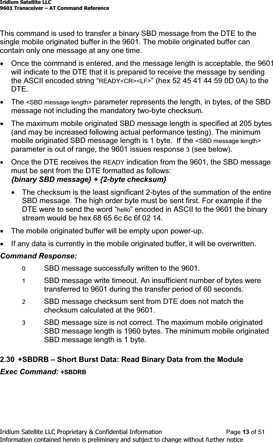 Iridium Satellite LLC9601 Transceiver ± AT Command ReferenceIridium Satellite LLC Proprietary &amp; Confidential Information Page 13 of 51Information contained herein is preliminary and subject to change without further noticeThis command is used to transfer a binary SBD message from the DTE to thesingle mobile originated buffer in the 9601. The mobile originated buffer cancontain only one message at any one time.xOnce the command is entered, and the message length is acceptable, the 9601will indicate to the DTE that it is prepared to receive the message by sendingWKH$6&amp;,,HQFRGHGVWULQJ³READY&lt;CR&gt;&lt;LF&gt;´KH[&apos;$WRWKHDTE.xThe &lt;SBD message length&gt; parameter represents the length, in bytes, of the SBDmessage not including the mandatory two-byte checksum.xThe maximum mobile originated SBD message length is specified at 205 bytes(and may be increased following actual performance testing). The minimummobile originated SBD message length is 1 byte. If the &lt;SBD message length&gt;parameter is out of range, the 9601 issues response 3(see below).xOnce the DTE receives the READY indication from the 9601, the SBD messagemust be sent from the DTE formatted as follows:{binary SBD message} + {2-byte checksum}xThe checksum is the least significant 2-bytes of the summation of the entireSBD message. The high order byte must be sent first. For example if the&apos;7(ZHUHWRVHQGWKHZRUG³hello´HQFRGHGLQ$6&amp;,,WRWKH9601 the binarystream would be hex 68 65 6c 6c 6f 02 14.xThe mobile originated buffer will be empty upon power-up.xIf any data is currently in the mobile originated buffer, it will be overwritten.Command Response:0SBD message successfully written to the 9601.1SBD message write timeout. An insufficient number of bytes weretransferred to 9601 during the transfer period of 60 seconds.2SBD message checksum sent from DTE does not match thechecksum calculated at the 9601.3SBD message size is not correct. The maximum mobile originatedSBD message length is 1960 bytes. The minimum mobile originatedSBD message length is 1 byte.2.30 +SBDRB ±Short Burst Data: Read Binary Data from the ModuleExec Command: +SBDRB