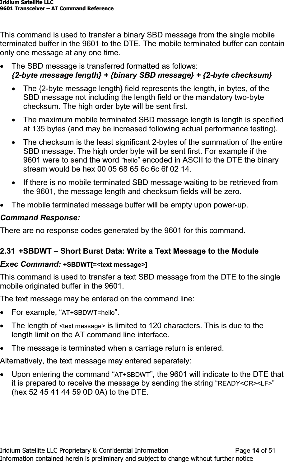 Iridium Satellite LLC9601 Transceiver ± AT Command ReferenceIridium Satellite LLC Proprietary &amp; Confidential Information Page 14 of 51Information contained herein is preliminary and subject to change without further noticeThis command is used to transfer a binary SBD message from the single mobileterminated buffer in the 9601 to the DTE. The mobile terminated buffer can containonly one message at any one time.xThe SBD message is transferred formatted as follows:{2-byte message length} + {binary SBD message} + {2-byte checksum}xThe {2-byte message length} field represents the length, in bytes, of theSBD message not including the length field or the mandatory two-bytechecksum. The high order byte will be sent first.xThe maximum mobile terminated SBD message length is length is specifiedat 135 bytes (and may be increased following actual performance testing).xThe checksum is the least significant 2-bytes of the summation of the entireSBD message. The high order byte will be sent first. For example if the9601ZHUHWRVHQGWKHZRUG³hello´HQFRGHGLQ$6&amp;,,WRWKH&apos;7(WKHELQDU\stream would be hex 00 05 68 65 6c 6c 6f 02 14.xIf there is no mobile terminated SBD message waiting to be retrieved fromthe 9601, the message length and checksum fields will be zero.xThe mobile terminated message buffer will be empty upon power-up.Command Response:There are no response codes generated by the 9601 for this command.2.31 +SBDWT ±Short Burst Data: Write a Text Message to the ModuleExec Command: +SBDWT[=&lt;text message&gt;]This command is used to transfer a text SBD message from the DTE to the singlemobile originated buffer in the 9601.The text message may be entered on the command line:x)RUH[DPSOH³AT+SBDWT=hello´xThe length of &lt;text message&gt; is limited to 120 characters. This is due to thelength limit on the AT command line interface.xThe message is terminated when a carriage return is entered.Alternatively, the text message may entered separately:x8SRQHQWHULQJWKHFRPPDQG³AT+SBDWT´WKH9601 will indicate to the DTE thatit is prepared to receiYHWKHPHVVDJHE\VHQGLQJWKHVWULQJ³READY&lt;CR&gt;&lt;LF&gt;´(hex 52 45 41 44 59 0D 0A) to the DTE.