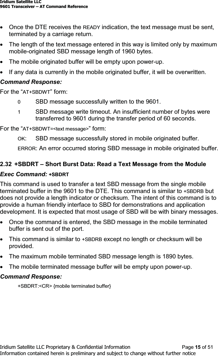 Iridium Satellite LLC9601 Transceiver ± AT Command ReferenceIridium Satellite LLC Proprietary &amp; Confidential Information Page 15 of 51Information contained herein is preliminary and subject to change without further noticexOnce the DTE receives the READY indication, the text message must be sent,terminated by a carriage return.xThe length of the text message entered in this way is limited only by maximummobile-originated SBD message length of 1960 bytes.xThe mobile originated buffer will be empty upon power-up.xIf any data is currently in the mobile originated buffer, it will be overwritten.Command Response:)RUWKH³AT+SBDWT´IRUP0SBD message successfully written to the 9601.1SBD message write timeout. An insufficient number of bytes weretransferred to 9601 during the transfer period of 60 seconds.)RUWKH³AT+SBDWT=&lt;text message&gt;´IRUPOK: SBD message successfully stored in mobile originated buffer.ERROR: An error occurred storing SBD message in mobile originated buffer.2.32 +SBDRT ±Short Burst Data: Read a Text Message from the ModuleExec Command: +SBDRTThiscommandisusedtotransferatextSBDmessagefromthesinglemobileterminated buffer in the 9601 to the DTE. This command is similar to +SBDRB butdoes not provide a length indicator or checksum. The intent of this command is toprovide a human friendly interface to SBD for demonstrations and applicationdevelopment. It is expected that most usage of SBD will be with binary messages.xOnce the command is entered, the SBD message in the mobile terminatedbuffer is sent out of the port.xThis command is similar to +SBDRB except no length or checksum will beprovided.xThe maximum mobile terminated SBD message length is 1890 bytes.xThe mobile terminated message buffer will be empty upon power-up.Command Response:+SBDRT:&lt;CR&gt; {mobile terminated buffer}