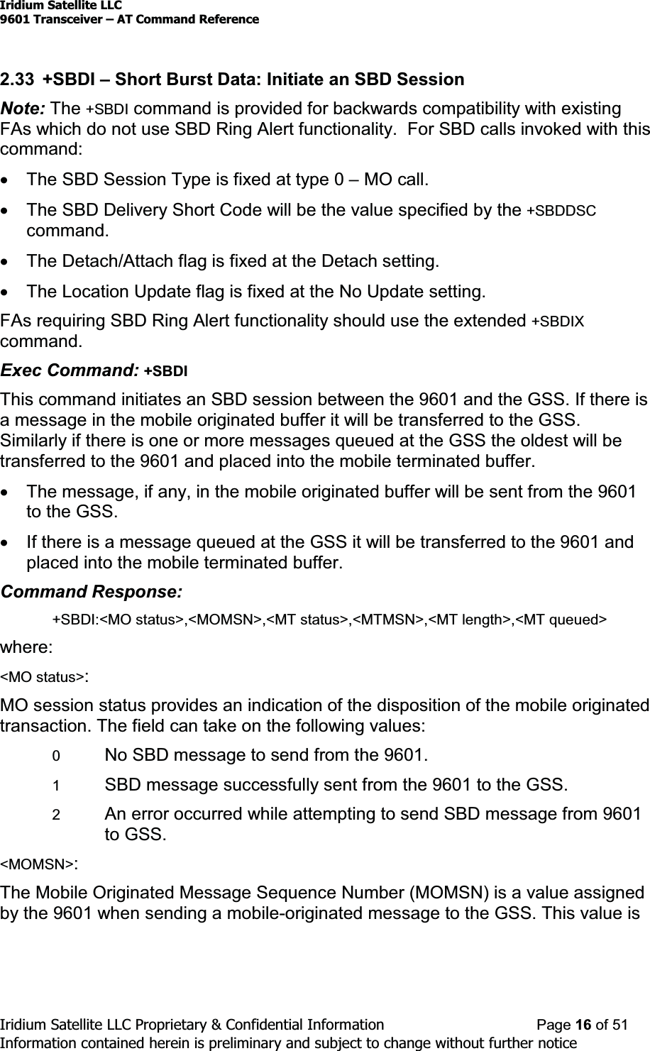 Iridium Satellite LLC9601 Transceiver ± AT Command ReferenceIridium Satellite LLC Proprietary &amp; Confidential Information Page 16 of 51Information contained herein is preliminary and subject to change without further notice2.33 +SBDI ±Short Burst Data: Initiate an SBD SessionNote: The +SBDI command is provided for backwards compatibility with existingFAs which do not use SBD Ring Alert functionality. For SBD calls invoked with thiscommand:xThe SBD Session Type is fixed at type 0 ±MO call.xThe SBD Delivery Short Code will be the value specified by the +SBDDSCcommand.xThe Detach/Attach flag is fixed at the Detach setting.xThe Location Update flag is fixed at the No Update setting.FAs requiring SBD Ring Alert functionality should use the extended +SBDIXcommand.Exec Command: +SBDIThis command initiates an SBD session between the 9601 and the GSS. If there isa message in the mobile originated buffer it will be transferred to the GSS.Similarly if there is one or more messages queued at the GSS the oldest will betransferred to the 9601 and placed into the mobile terminated buffer.xThe message, if any, in the mobile originated buffer will be sent from the 9601to the GSS.xIf there is a message queued at the GSS it will be transferred to the 9601 andplaced into the mobile terminated buffer.Command Response:+SBDI:&lt;MO status&gt;,&lt;MOMSN&gt;,&lt;MT status&gt;,&lt;MTMSN&gt;,&lt;MT length&gt;,&lt;MT queued&gt;where:&lt;MO status&gt;:MO session status provides an indication of the disposition of the mobile originatedtransaction. The field can take on the following values:0No SBD message to send from the 9601.1SBD message successfully sent from the 9601 to the GSS.2An error occurred while attempting to send SBD message from 9601to GSS.&lt;MOMSN&gt;:The Mobile Originated Message Sequence Number (MOMSN) is a value assignedby the 9601 when sending a mobile-originated message to the GSS. This value is