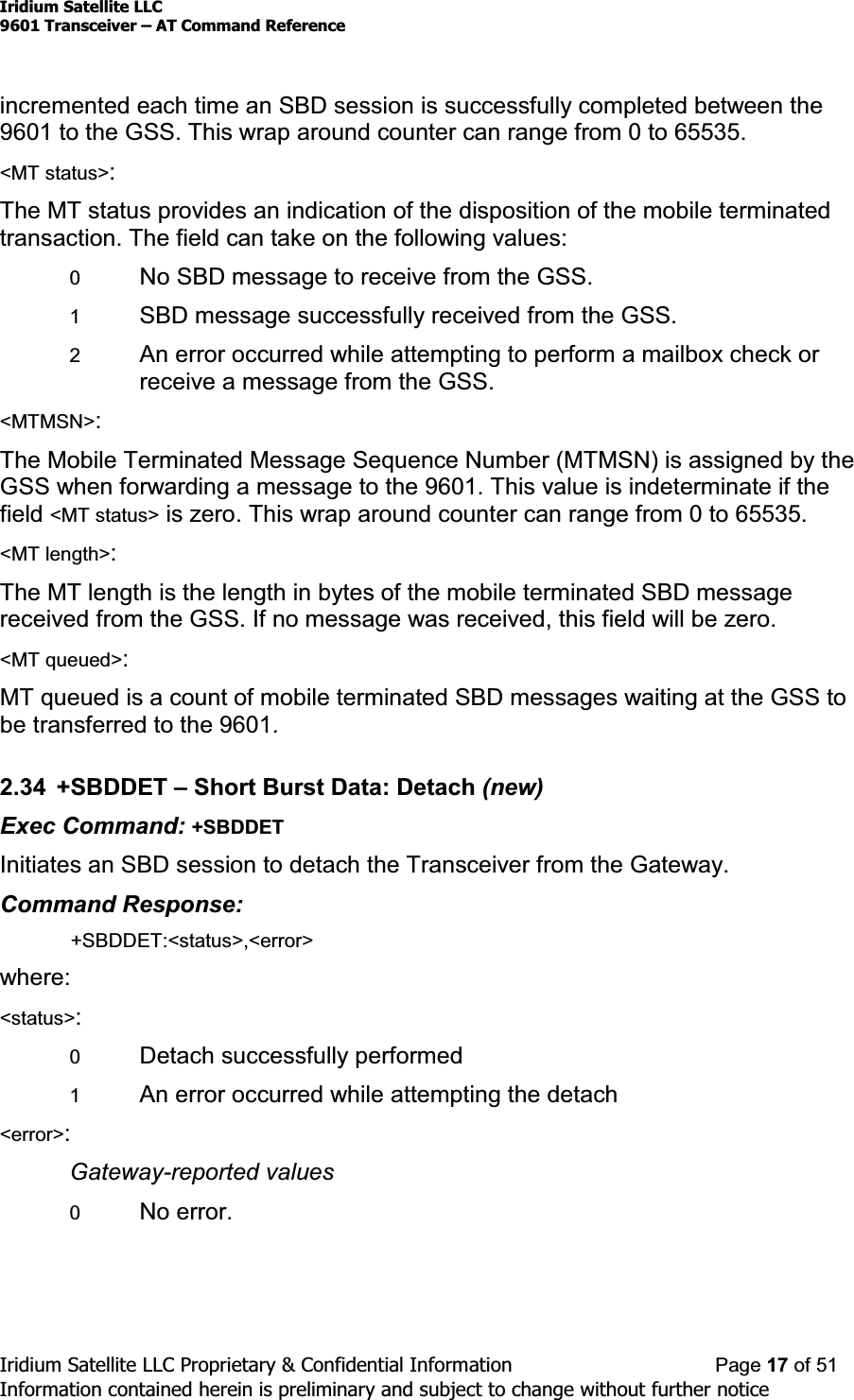 Iridium Satellite LLC9601 Transceiver ± AT Command ReferenceIridium Satellite LLC Proprietary &amp; Confidential Information Page 17 of 51Information contained herein is preliminary and subject to change without further noticeincremented each time an SBD session is successfully completed between the9601 to the GSS. This wrap around counter can range from 0 to 65535.&lt;MT status&gt;:The MT status provides an indication of the disposition of the mobile terminatedtransaction. The field can take on the following values:0No SBD message to receive from the GSS.1SBD message successfully received from the GSS.2An error occurred while attempting to perform a mailbox check orreceiveamessagefromtheGSS.&lt;MTMSN&gt;:The Mobile Terminated Message Sequence Number (MTMSN) is assigned by theGSS when forwarding a message to the 9601. This value is indeterminate if thefield &lt;MT status&gt; is zero. This wrap around counter can range from 0 to 65535.&lt;MT length&gt;:The MT length is the length in bytes of the mobile terminated SBD messagereceived from the GSS. If no message was received, this field will be zero.&lt;MT queued&gt;:MT queued is a count of mobile terminated SBD messages waiting at the GSS tobe transferred to the 9601.2.34 +SBDDET ±Short Burst Data: Detach (new)Exec Command: +SBDDETInitiates an SBD session to detach the Transceiver from the Gateway.Command Response:+SBDDET:&lt;status&gt;,&lt;error&gt;where:&lt;status&gt;:0Detach successfully performed1An error occurred while attempting the detach&lt;error&gt;:Gateway-reported values0No error.