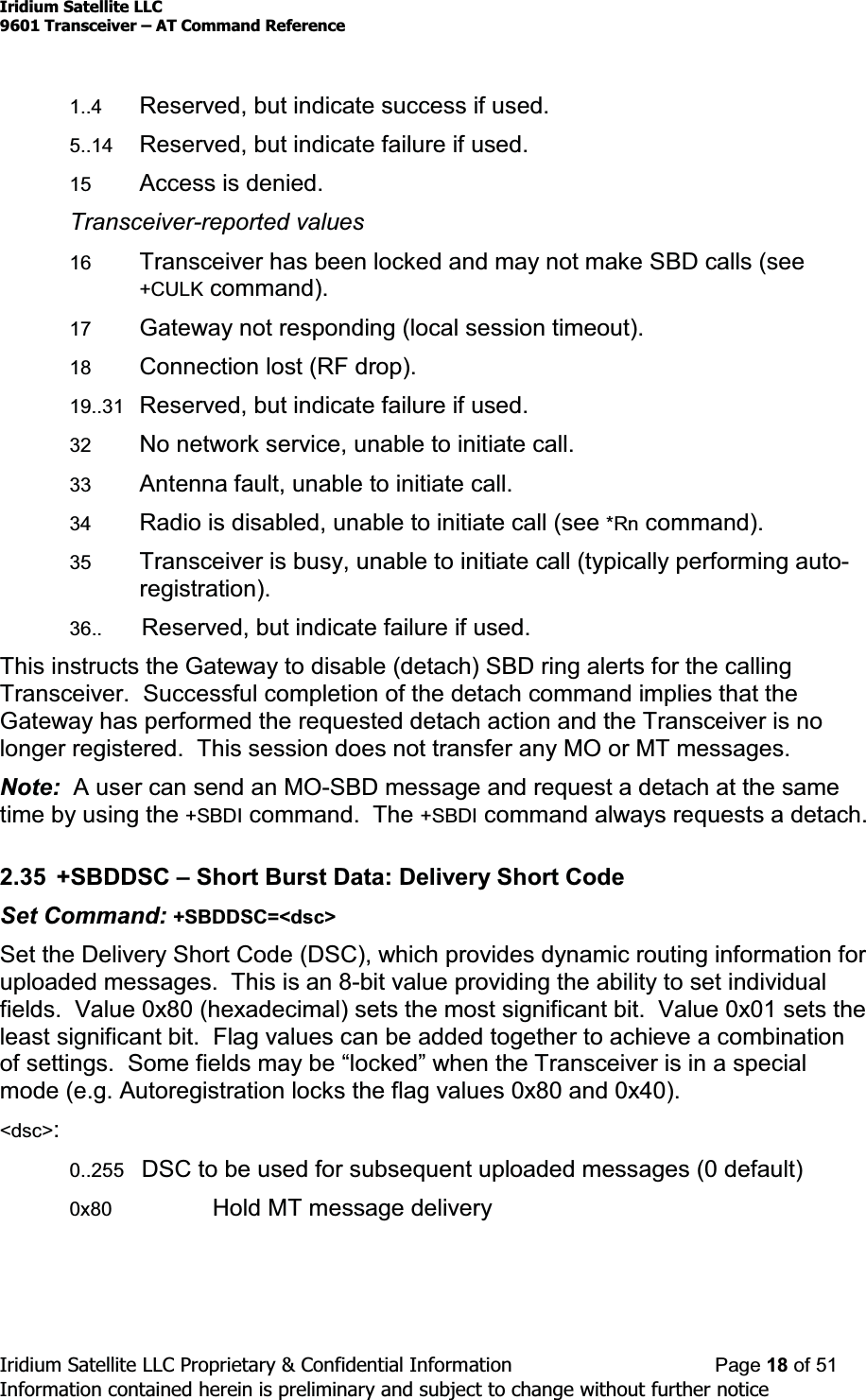 Iridium Satellite LLC9601 Transceiver ± AT Command ReferenceIridium Satellite LLC Proprietary &amp; Confidential Information Page 18 of 51Information contained herein is preliminary and subject to change without further notice1..4 Reserved, but indicate success if used.5..14 Reserved, but indicate failure if used.15 Access is denied.Transceiver-reported values16 Transceiver has been locked and may not make SBD calls (see+CULK command).17 Gateway not responding (local session timeout).18 Connection lost (RF drop).19..31 Reserved, but indicate failure if used.32 No network service, unable to initiate call.33 Antenna fault, unable to initiate call.34 Radio is disabled, unable to initiate call (see *Rn command).35 Transceiver is busy, unable to initiate call (typically performing auto-registration).36.. Reserved, but indicate failure if used.This instructs the Gateway to disable (detach) SBD ring alerts for the callingTransceiver. Successful completion of the detach command implies that theGateway has performed the requested detach action and the Transceiver is nolonger registered. This session does not transfer any MO or MT messages.Note: A user can send an MO-SBD message and request a detach at the sametime by using the +SBDI command. The +SBDI command always requests a detach.2.35 +SBDDSC ±Short Burst Data: Delivery Short CodeSet Command: +SBDDSC=&lt;dsc&gt;Set the Delivery Short Code (DSC), which provides dynamic routing information foruploaded messages. This is an 8-bit value providing the ability to set individualfields. Value 0x80 (hexadecimal) sets the most significant bit. Value 0x01 sets theleast significant bit. Flag values can be added together to achieve a combinationRIVHWWLQJV6RPHILHOGVPD\EH³ORFNHG´ZKHQWKHTransceiver is in a specialmode (e.g. Autoregistration locks the flag values 0x80 and 0x40).&lt;dsc&gt;:0..255 DSC to be used for subsequent uploaded messages (0 default)0x80 Hold MT message delivery