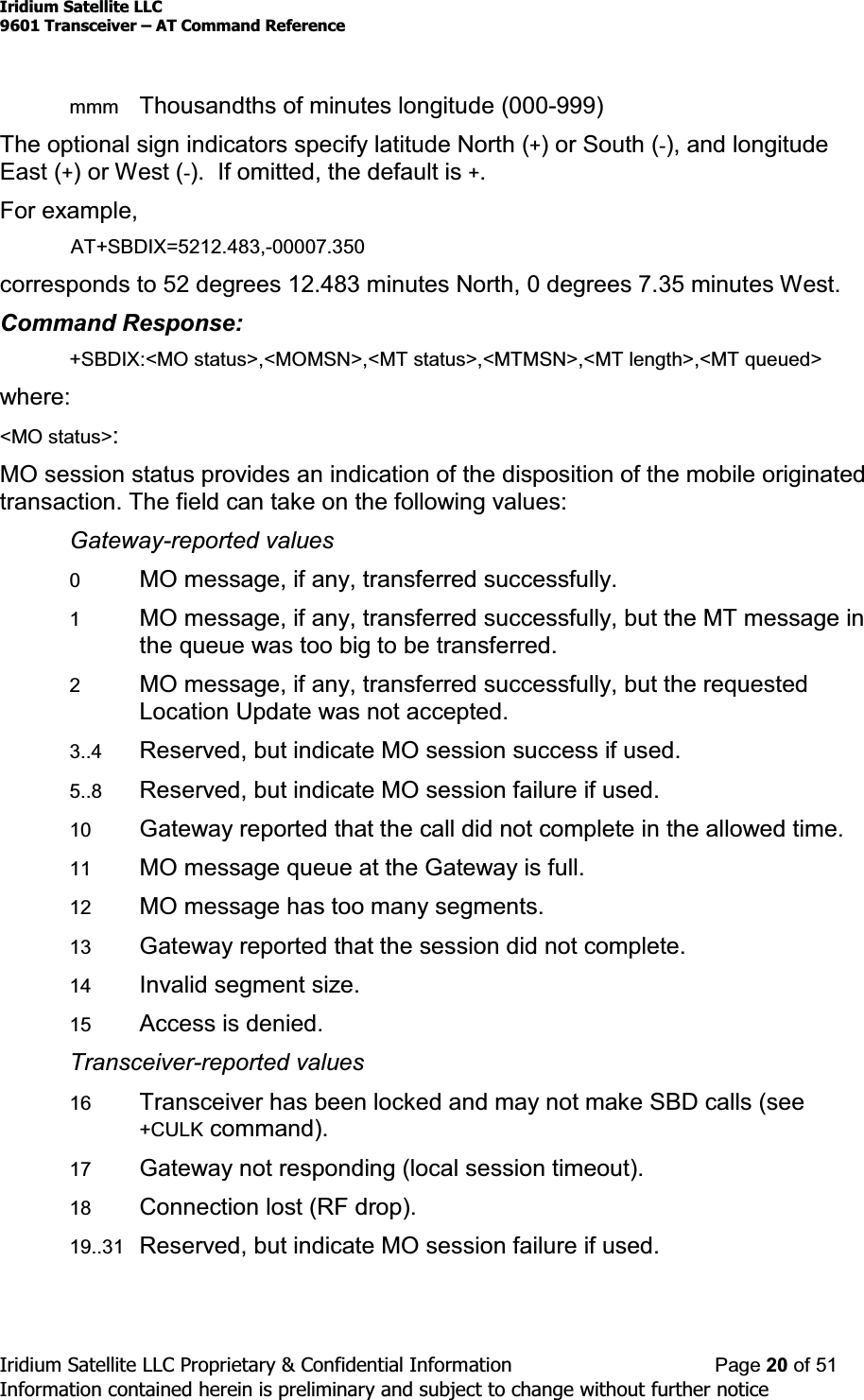 Iridium Satellite LLC9601 Transceiver ± AT Command ReferenceIridium Satellite LLC Proprietary &amp; Confidential Information Page 20 of 51Information contained herein is preliminary and subject to change without further noticemmm Thousandths of minutes longitude (000-999)The optional sign indicators specify latitude North (+)orSouth(-), and longitudeEast (+)orWest(-). If omitted, the default is +.For example,AT+SBDIX=5212.483,-00007.350corresponds to 52 degrees 12.483 minutes North, 0 degrees 7.35 minutes West.Command Response:+SBDIX:&lt;MO status&gt;,&lt;MOMSN&gt;,&lt;MT status&gt;,&lt;MTMSN&gt;,&lt;MT length&gt;,&lt;MT queued&gt;where:&lt;MO status&gt;:MO session status provides an indication of the disposition of the mobile originatedtransaction. The field can take on the following values:Gateway-reported values0MO message, if any, transferred successfully.1MO message, if any, transferred successfully, but the MT message inthe queue was too big to be transferred.2MO message, if any, transferred successfully, but the requestedLocation Update was not accepted.3..4 Reserved, but indicate MO session success if used.5..8 Reserved, but indicate MO session failure if used.10 Gateway reported that the call did not complete in the allowed time.11 MO message queue at the Gateway is full.12 MO message has too many segments.13 Gateway reported that the session did not complete.14 Invalid segment size.15 Access is denied.Transceiver-reported values16 Transceiver has been locked and may not make SBD calls (see+CULK command).17 Gateway not responding (local session timeout).18 Connection lost (RF drop).19..31 Reserved, but indicate MO session failure if used.