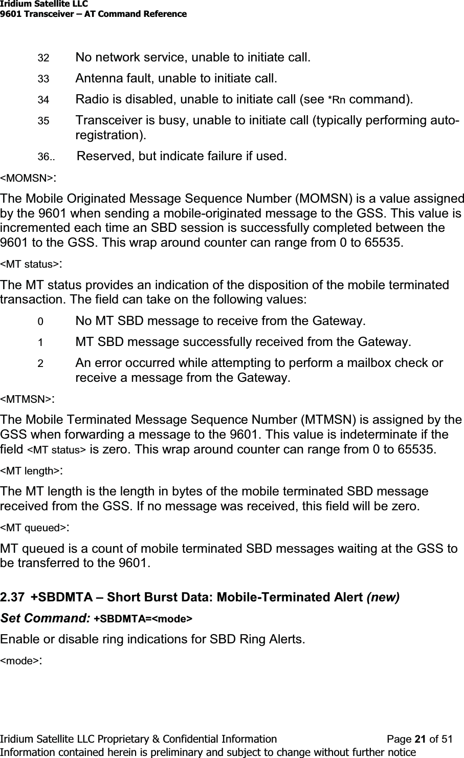 Iridium Satellite LLC9601 Transceiver ± AT Command ReferenceIridium Satellite LLC Proprietary &amp; Confidential Information Page 21 of 51Information contained herein is preliminary and subject to change without further notice32 No network service, unable to initiate call.33 Antenna fault, unable to initiate call.34 Radio is disabled, unable to initiate call (see *Rn command).35 Transceiver is busy, unable to initiate call (typically performing auto-registration).36.. Reserved, but indicate failure if used.&lt;MOMSN&gt;:The Mobile Originated Message Sequence Number (MOMSN) is a value assignedby the 9601 when sending a mobile-originated message to the GSS. This value isincremented each time an SBD session is successfully completed between the9601 to the GSS. This wrap around counter can range from 0 to 65535.&lt;MT status&gt;:The MT status provides an indication of the disposition of the mobile terminatedtransaction. The field can take on the following values:0No MT SBD message to receive from the Gateway.1MT SBD message successfully received from the Gateway.2An error occurred while attempting to perform a mailbox check orreceive a message from the Gateway.&lt;MTMSN&gt;:The Mobile Terminated Message Sequence Number (MTMSN) is assigned by theGSS when forwarding a message to the 9601. This value is indeterminate if thefield &lt;MT status&gt; is zero. This wrap around counter can range from 0 to 65535.&lt;MT length&gt;:The MT length is the length in bytes of the mobile terminated SBD messagereceived from the GSS. If no message was received, this field will be zero.&lt;MT queued&gt;:MT queued is a count of mobile terminated SBD messages waiting at the GSS tobe transferred to the 9601.2.37 +SBDMTA ±Short Burst Data: Mobile-Terminated Alert (new)Set Command: +SBDMTA=&lt;mode&gt;Enable or disable ring indications for SBD Ring Alerts.&lt;mode&gt;: