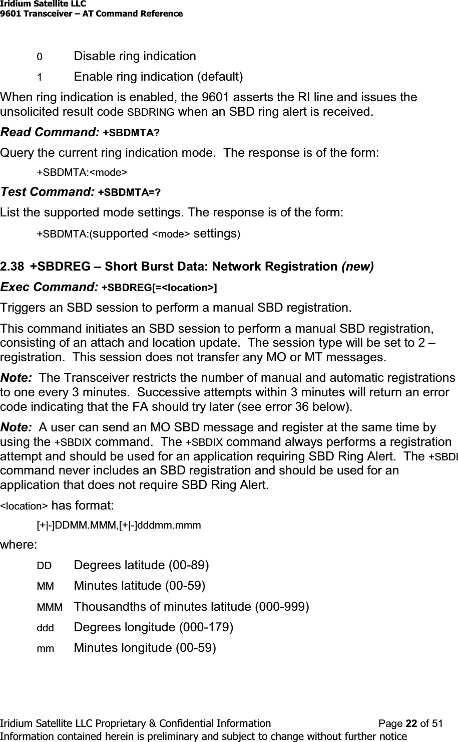 Iridium Satellite LLC9601 Transceiver ± AT Command ReferenceIridium Satellite LLC Proprietary &amp; Confidential Information Page 22 of 51Information contained herein is preliminary and subject to change without further notice0Disable ring indication1Enable ring indication (default)When ring indication is enabled, the 9601 asserts the RI line and issues theunsolicited result code SBDRING when an SBD ring alert is received.Read Command: +SBDMTA?Query the current ring indication mode. The response is of the form:+SBDMTA:&lt;mode&gt;Test Command: +SBDMTA=?List the supported mode settings. The response is of the form:+SBDMTA:(supported &lt;mode&gt; settings)2.38 +SBDREG ±Short Burst Data: Network Registration (new)Exec Command: +SBDREG[=&lt;location&gt;]Triggers an SBD session to perform a manual SBD registration.This command initiates an SBD session to perform a manual SBD registration,consisting of an attach and location update. The session type will be set to 2 ±registration. This session does not transfer any MO or MT messages.Note: The Transceiver restricts the number of manual and automatic registrationsto one every 3 minutes. Successive attempts within 3 minutes will return an errorcode indicating that the FA should try later (see error 36 below).Note: A user can send an MO SBD message and register at the same time byusing the +SBDIX command. The +SBDIX command always performs a registrationattempt and should be used for an application requiring SBD Ring Alert. The +SBDIcommand never includes an SBD registration and should be used for anapplication that does not require SBD Ring Alert.&lt;location&gt; has format:[+|-]DDMM.MMM,[+|-]dddmm.mmmwhere:DD Degrees latitude (00-89)MM Minutes latitude (00-59)MMM Thousandths of minutes latitude (000-999)ddd Degrees longitude (000-179)mm Minutes longitude (00-59)