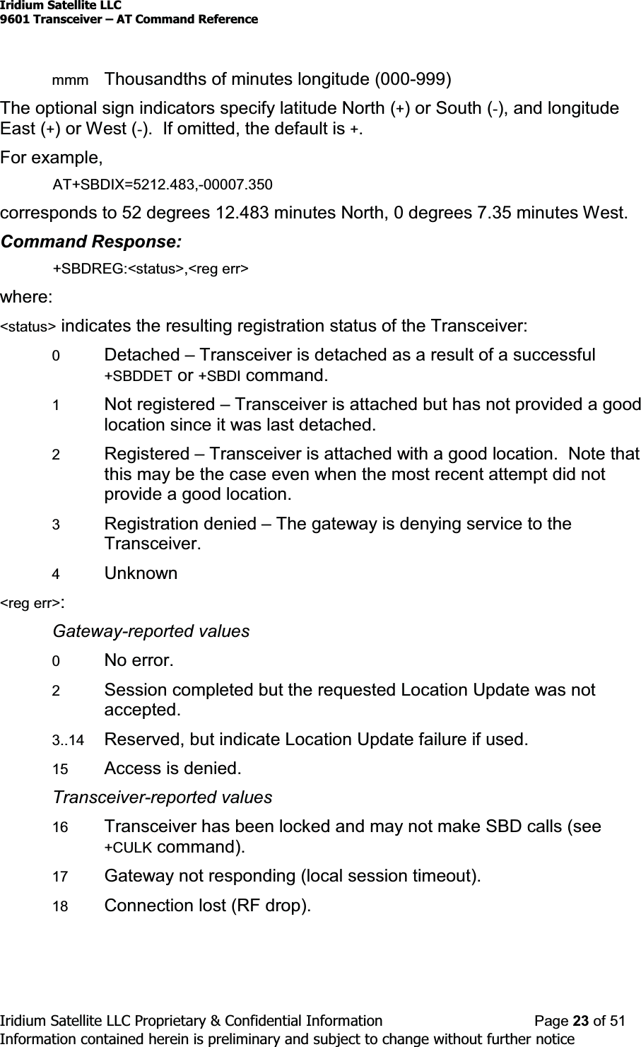 Iridium Satellite LLC9601 Transceiver ± AT Command ReferenceIridium Satellite LLC Proprietary &amp; Confidential Information Page 23 of 51Information contained herein is preliminary and subject to change without further noticemmm Thousandths of minutes longitude (000-999)The optional sign indicators specify latitude North (+)orSouth(-), and longitudeEast (+)orWest(-). If omitted, the default is +.For example,AT+SBDIX=5212.483,-00007.350corresponds to 52 degrees 12.483 minutes North, 0 degrees 7.35 minutes West.Command Response:+SBDREG:&lt;status&gt;,&lt;reg err&gt;where:&lt;status&gt; indicates the resulting registration status of the Transceiver:0Detached ±Transceiver is detached as a result of a successful+SBDDET or +SBDI command.1Not registered ±Transceiver is attached but has not provided a goodlocation since it was last detached.2Registered ±Transceiver is attached with a good location. Note thatthis may be the case even when the most recent attempt did notprovide a good location.3Registration denied ±The gateway is denying service to theTransceiver.4Unknown&lt;reg err&gt;:Gateway-reported values0No error.2Session completed but the requested Location Update was notaccepted.3..14 Reserved, but indicate Location Update failure if used.15 Access is denied.Transceiver-reported values16 Transceiver has been locked and may not make SBD calls (see+CULK command).17 Gateway not responding (local session timeout).18 Connection lost (RF drop).