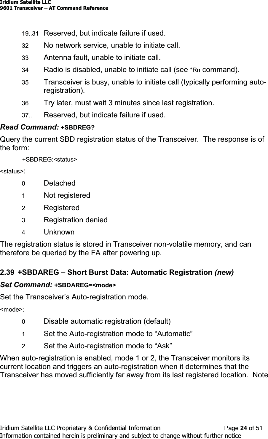 Iridium Satellite LLC9601 Transceiver ± AT Command ReferenceIridium Satellite LLC Proprietary &amp; Confidential Information Page 24 of 51Information contained herein is preliminary and subject to change without further notice19..31 Reserved, but indicate failure if used.32 No network service, unable to initiate call.33 Antenna fault, unable to initiate call.34 Radio is disabled, unable to initiate call (see *Rn command).35 Transceiver is busy, unable to initiate call (typically performing auto-registration).36 Try later, must wait 3 minutes since last registration.37.. Reserved, but indicate failure if used.Read Command: +SBDREG?Query the current SBD registration status of the Transceiver. The response is ofthe form:+SBDREG:&lt;status&gt;&lt;status&gt;:0Detached1Not registered2Registered3Registration denied4UnknownThe registration status is stored in Transceiver non-volatile memory, and cantherefore be queried by the FA after powering up.2.39 +SBDAREG ±Short Burst Data: Automatic Registration (new)Set Command: +SBDAREG=&lt;mode&gt;Set the Transceiver¶V$XWR-registration mode.&lt;mode&gt;:0Disable automatic registration (default)1Set the Auto-UHJLVWUDWLRQPRGHWR³$XWRPDWLF´2Set the Auto-UHJLVWUDWLRQPRGHWR³$VN´When auto-registration is enabled, mode 1 or 2, the Transceiver monitors itscurrent location and triggers an auto-registration when it determines that theTransceiver has moved sufficiently far away from its last registered location. Note