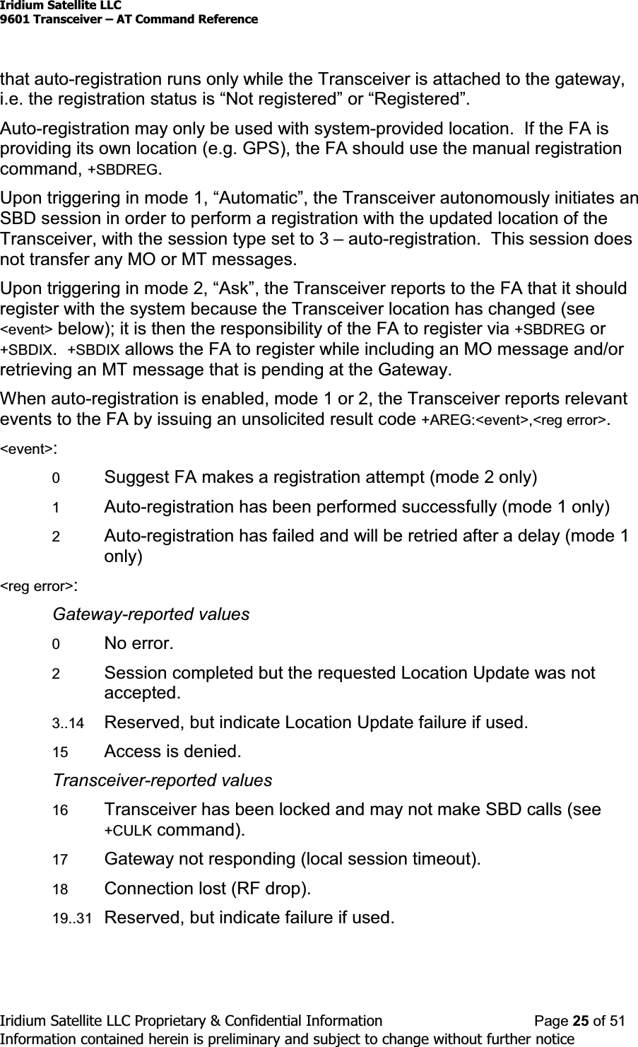 Iridium Satellite LLC9601 Transceiver ± AT Command ReferenceIridium Satellite LLC Proprietary &amp; Confidential Information Page 25 of 51Information contained herein is preliminary and subject to change without further noticethat auto-registration runs only while the Transceiver is attached to the gateway,LHWKHUHJLVWUDWLRQVWDWXVLV³1RWUHJLVWHUHG´RU³5HJLVWHUHG´Auto-registration may only be used with system-provided location. If the FA isproviding its own location (e.g. GPS), the FA should use the manual registrationcommand, +SBDREG.8SRQWULJJHULQJLQPRGH³$XWRPDWLF´WKHTransceiver autonomously initiates anSBD session in order to perform a registration with the updated location of theTransceiver, with the session type set to 3 ±auto-registration. This session doesnot transfer any MO or MT messages.8SRQWULJJHULQJLQPRGH³$VN´WKHTransceiver reports to the FA that it shouldregister with the system because the Transceiver location has changed (see&lt;event&gt; below); it is then the responsibility of the FA to register via +SBDREG or+SBDIX.+SBDIX allows the FA to register while including an MO message and/orretrieving an MT message that is pending at the Gateway.When auto-registration is enabled, mode 1 or 2, the Transceiver reports relevantevents to the FA by issuing an unsolicited result code +AREG:&lt;event&gt;,&lt;reg error&gt;.&lt;event&gt;:0Suggest FA makes a registration attempt (mode 2 only)1Auto-registration has been performed successfully (mode 1 only)2Auto-registration has failed and will be retried after a delay (mode 1only)&lt;reg error&gt;:Gateway-reported values0No error.2Session completed but the requested Location Update was notaccepted.3..14 Reserved, but indicate Location Update failure if used.15 Access is denied.Transceiver-reported values16 Transceiver has been locked and may not make SBD calls (see+CULK command).17 Gateway not responding (local session timeout).18 Connection lost (RF drop).19..31 Reserved, but indicate failure if used.