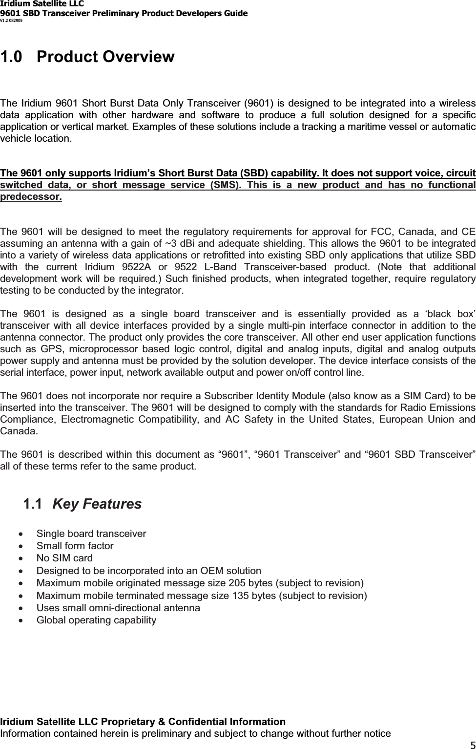 Iridium Satellite LLC9601 SBD Transceiver Preliminary Product Developers GuideV1.2 082905Iridium Satellite LLC Proprietary &amp; Confidential InformationInformation contained herein is preliminary and subject to change without further notice51.0 Product OverviewThe Iridium 9601 Short Burst Data Only Transceiver (9601) is designed to be integrated into a wirelessdata application with other hardware and software to produce a full solution designed for a specificapplication or vertical market. Examples of these solutions include a tracking a maritime vessel or automaticvehicle location.The 9601RQO\VXSSRUWV,ULGLXP¶V6KRUW%XUVW&apos;DWD(SBD) capability. It does not support voice, circuitswitched data, or short message service (SMS). This is a new product and has no functionalpredecessor.The 9601 will be designed to meet the regulatory requirements for approval for FCC, Canada, and CEassuming an antenna with a gain of ~3 dBi and adequate shielding. This allows the 9601 to be integratedinto a variety of wireless data applications or retrofitted into existing SBD only applications that utilize SBDwith the current Iridium 9522A or 9522 L-Band Transceiver-based product. (Note that additionaldevelopment work will be required.) Such finished products, when integrated together, require regulatorytesting to be conducted by the integrator.The 9601 is designed as a single board transceiver and is HVVHQWLDOO\ SURYLGHG DV D µEODFN ER[¶transceiver with all device interfaces provided by a single multi-pin interface connector in addition to theantenna connector. The product only provides the core transceiver. All other end user application functionssuch as GPS, microprocessor based logic control, digital and analog inputs, digital and analog outputspower supply and antenna must be provided by the solution developer. The device interface consists of theserial interface, power input, network available output and power on/off control line.The 9601 does not incorporate nor require a Subscriber Identity Module (also know as a SIM Card) to beinserted into the transceiver. The 9601 will be designed to comply with the standards for Radio EmissionsCompliance, Electromagnetic Compatibility, and AC Safety in the United States, European Union andCanada.The 9601 is described within this document as ³9601´³9601 Transceiver´and³6%&apos;7UDQVFHLYHU´all of these terms refer to the same product.1.1 Key FeaturesxSingle board transceiverxSmall form factorxNo SIM cardxDesigned to be incorporated into an OEM solutionxMaximum mobile originated message size 205 bytes (subject to revision)xMaximum mobile terminated message size 135 bytes (subject to revision)xUses small omni-directional antennaxGlobal operating capability