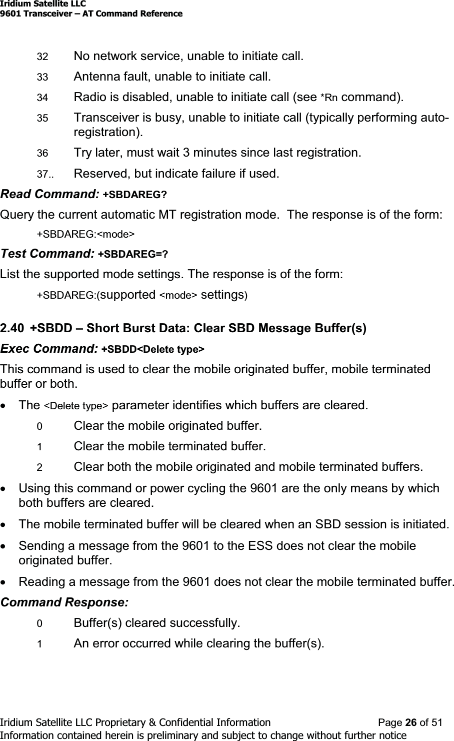 Iridium Satellite LLC9601 Transceiver ± AT Command ReferenceIridium Satellite LLC Proprietary &amp; Confidential Information Page 26 of 51Information contained herein is preliminary and subject to change without further notice32 No network service, unable to initiate call.33 Antenna fault, unable to initiate call.34 Radio is disabled, unable to initiate call (see *Rn command).35 Transceiver is busy, unable to initiate call (typically performing auto-registration).36 Try later, must wait 3 minutes since last registration.37.. Reserved, but indicate failure if used.Read Command: +SBDAREG?Query the current automatic MT registration mode. The response is of the form:+SBDAREG:&lt;mode&gt;Test Command: +SBDAREG=?List the supported mode settings. The response is of the form:+SBDAREG:(supported &lt;mode&gt; settings)2.40 +SBDD ±Short Burst Data: Clear SBD Message Buffer(s)Exec Command: +SBDD&lt;Delete type&gt;This command is used to clear the mobile originated buffer, mobile terminatedbuffer or both.xThe &lt;Delete type&gt; parameter identifies which buffers are cleared.0Clear the mobile originated buffer.1Clear the mobile terminated buffer.2Clear both the mobile originated and mobile terminated buffers.xUsing this command or power cycling the 9601 are the only means by whichboth buffers are cleared.xThe mobile terminated buffer will be cleared when an SBD session is initiated.xSending a message from the 9601 to the ESS does not clear the mobileoriginated buffer.xReading a message from the 9601 does not clear the mobile terminated buffer.Command Response:0Buffer(s) cleared successfully.1An error occurred while clearing the buffer(s).