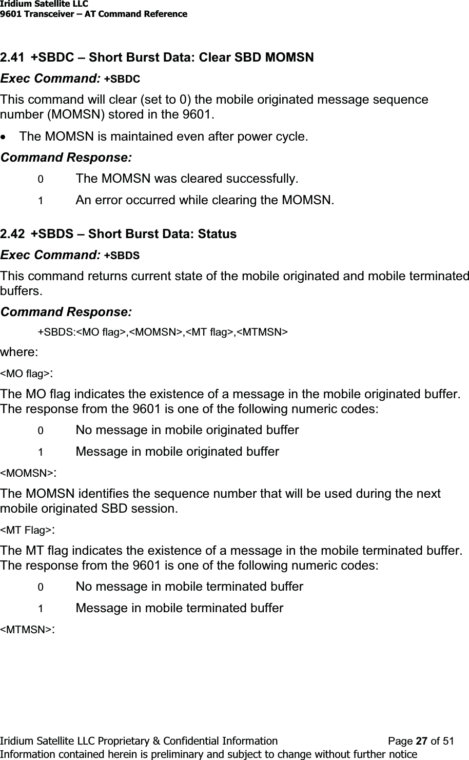 Iridium Satellite LLC9601 Transceiver ± AT Command ReferenceIridium Satellite LLC Proprietary &amp; Confidential Information Page 27 of 51Information contained herein is preliminary and subject to change without further notice2.41 +SBDC ±Short Burst Data: Clear SBD MOMSNExec Command: +SBDCThis command will clear (set to 0) the mobile originated message sequencenumber (MOMSN) stored in the 9601.xThe MOMSN is maintained even after power cycle.Command Response:0The MOMSN was cleared successfully.1An error occurred while clearing the MOMSN.2.42 +SBDS ±Short Burst Data: StatusExec Command: +SBDSThis command returns current state of the mobile originated and mobile terminatedbuffers.Command Response:+SBDS:&lt;MO flag&gt;,&lt;MOMSN&gt;,&lt;MT flag&gt;,&lt;MTMSN&gt;where:&lt;MO flag&gt;:The MO flag indicates the existence of a message in the mobile originated buffer.The response from the 9601 is one of the following numeric codes:0No message in mobile originated buffer1Message in mobile originated buffer&lt;MOMSN&gt;:The MOMSN identifies the sequence number that will be used during the nextmobile originated SBD session.&lt;MT Flag&gt;:The MT flag indicates the existence of a message in the mobile terminated buffer.The response from the 9601 is one of the following numeric codes:0No message in mobile terminated buffer1Message in mobile terminated buffer&lt;MTMSN&gt;: