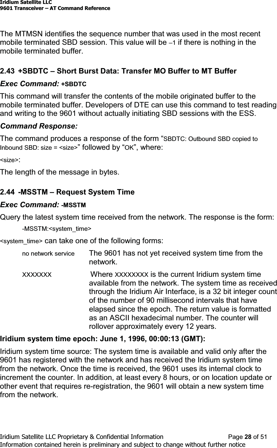 Iridium Satellite LLC9601 Transceiver ± AT Command ReferenceIridium Satellite LLC Proprietary &amp; Confidential Information Page 28 of 51Information contained herein is preliminary and subject to change without further noticeThe MTMSN identifies the sequence number that was used in the most recentmobile terminated SBD session. This value will be ±1if there is nothing in themobile terminated buffer.2.43 +SBDTC ±Short Burst Data: Transfer MO Buffer to MT BufferExec Command: +SBDTCThis command will transfer the contents of the mobile originated buffer to themobile terminated buffer. Developers of DTE can use this command to test readingand writing to the 9601 without actually initiating SBD sessions with the ESS.Command Response:7KHFRPPDQGSURGXFHVDUHVSRQVHRIWKHIRUP³SBDTC: Outbound SBD copied toInbound SBD: size = &lt;size&gt;´IROORZHGE\³OK´ZKHUH&lt;size&gt;:The length of the message in bytes.2.44 -MSSTM ±Request System TimeExec Command: -MSSTMQuery the latest system time received from the network. The response is the form:-MSSTM:&lt;system_time&gt;&lt;system_time&gt; can take one of the following forms:no network service The 9601 has not yet received system time from thenetwork.XXXXXXX Where XXXXXXXX is the current Iridium system timeavailable from the network. The system time as receivedthrough the Iridium Air Interface, is a 32 bit integer countof the number of 90 millisecond intervals that haveelapsed since the epoch. The return value is formattedas an ASCII hexadecimal number. The counter willrollover approximately every 12 years.Iridium system time epoch: June 1, 1996, 00:00:13 (GMT):Iridium system time source: The system time is available and valid only after the9601 has registered with the network and has received the Iridium system timefrom the network. Once the time is received, the 9601 uses its internal clock toincrement the counter. In addition, at least every 8 hours, or on location update orother event that requires re-registration, the 9601 will obtain a new system timefrom the network.