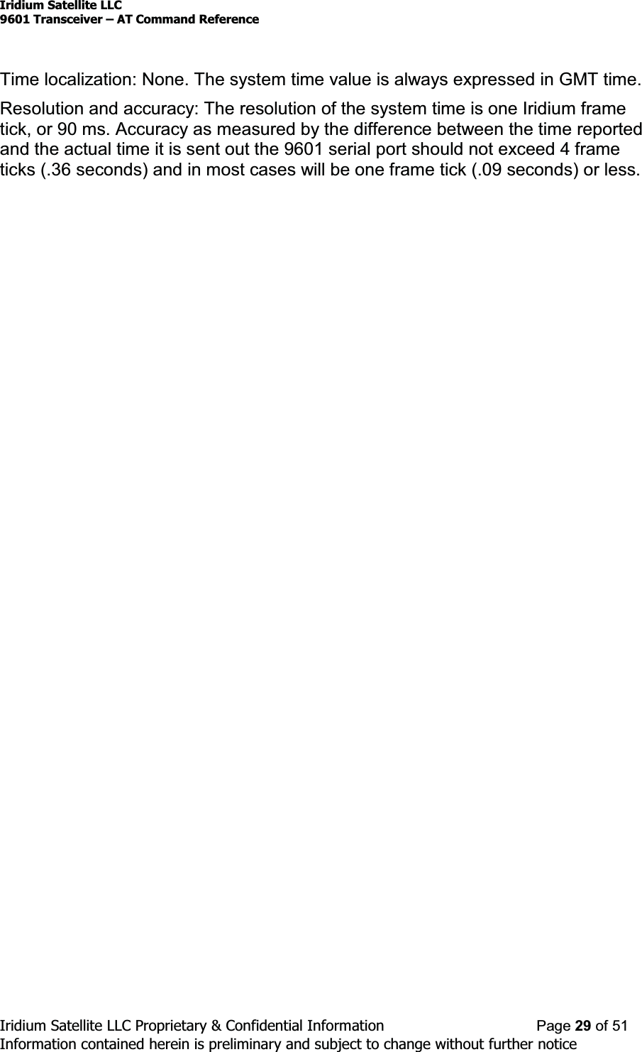 Iridium Satellite LLC9601 Transceiver ± AT Command ReferenceIridium Satellite LLC Proprietary &amp; Confidential Information Page 29 of 51Information contained herein is preliminary and subject to change without further noticeTime localization: None. The system time value is always expressed in GMT time.Resolution and accuracy: The resolution of the system time is one Iridium frametick, or 90 ms. Accuracy as measured by the difference between the time reportedand the actual time it is sent out the 9601 serial port should not exceed 4 frameticks (.36 seconds) and in most cases will be one frame tick (.09 seconds) or less.