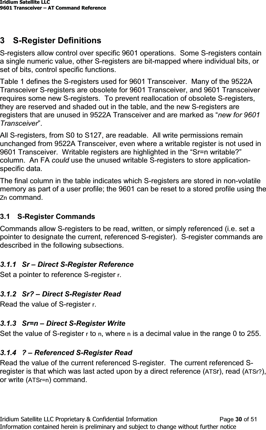 Iridium Satellite LLC9601 Transceiver ± AT Command ReferenceIridium Satellite LLC Proprietary &amp; Confidential Information Page 30 of 51Information contained herein is preliminary and subject to change without further notice3 S-Register DefinitionsS-registers allow control over specific 9601 operations. Some S-registers containa single numeric value, other S-registers are bit-mapped where individual bits, orset of bits, control specific functions.Table 1 defines the S-registers used for 9601 Transceiver. Many of the 9522ATransceiver S-registers are obsolete for 9601 Transceiver, and 9601 Transceiverrequires some new S-registers. To prevent reallocation of obsolete S-registers,they are reserved and shaded out in the table, and the new S-registers areregisters that are unused in 9522A TransceiverDQGDUHPDUNHGDV³new for 9601Transceiver´All S-registers, from S0 to S127, are readable. All write permissions remainunchanged from 9522A Transceiver, even where a writable register is not used in9601 Transceiver:ULWDEOHUHJLVWHUVDUHKLJKOLJKWHGLQWKH³6U QZULWDEOH&quot;´column. An FA could use the unused writable S-registers to store application-specific data.The final column in the table indicates which S-registers are stored in non-volatilememory as part of a user profile; the 9601 can be reset to a stored profile using theZn command.3.1 S-Register CommandsCommands allow S-registers to be read, written, or simply referenced (i.e. set apointer to designate the current, referenced S-register). S-register commands aredescribed in the following subsections.3.1.1 Sr ±Direct S-Register ReferenceSet a pointer to reference S-register r.3.1.2 Sr? ±Direct S-Register ReadRead the value of S-register r.3.1.3 Sr=n ±Direct S-Register WriteSetthevalueofS-registerrto n, where nis a decimal value in the range 0 to 255.3.1.4 ? ±Referenced S-Register ReadRead the value of the current referenced S-register. The current referenced S-register is that which was last acted upon by a direct reference (ATSr), read (ATSr?),or write (ATSr=n) command.