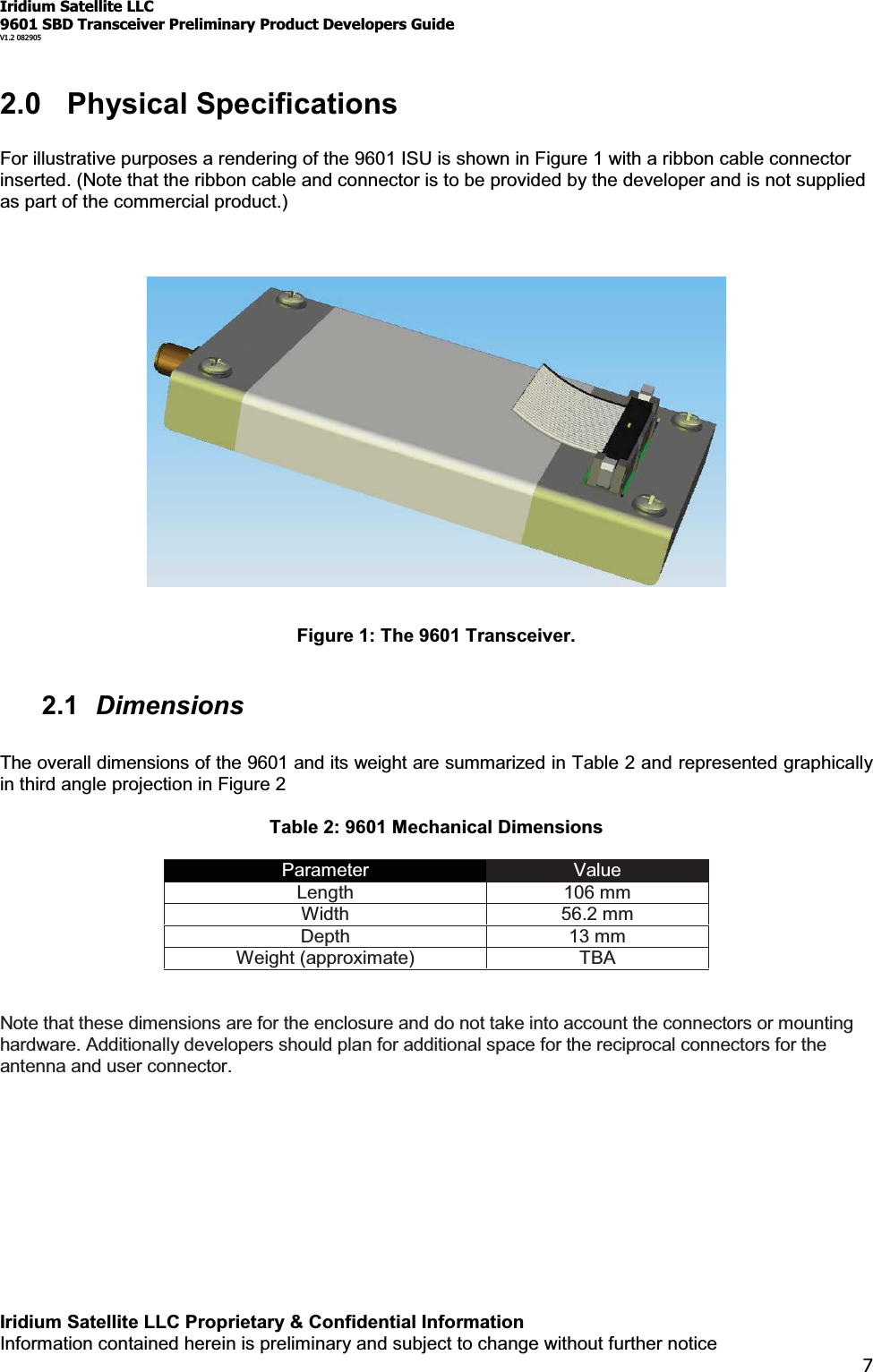 Iridium Satellite LLC9601 SBD Transceiver Preliminary Product Developers GuideV1.2 082905Iridium Satellite LLC Proprietary &amp; Confidential InformationInformation contained herein is preliminary and subject to change without further notice72.0 Physical SpecificationsFor illustrative purposes a rendering of the 9601 ISU is shown in Figure 1 with a ribbon cable connectorinserted. (Note that the ribbon cable and connector is to be provided by the developer and is not suppliedas part of the commercial product.)Figure 1: The 9601 Transceiver.2.1 DimensionsThe overall dimensions of the 9601 and its weight are summarized in Table 2 and represented graphicallyin third angle projection in Figure 2Table 2: 9601 Mechanical DimensionsParameter ValueLength 106 mmWidth 56.2 mmDepth 13 mmWeight (approximate) TBANote that these dimensions are for the enclosure and do not take into account the connectors or mountinghardware. Additionally developers should plan for additional space for the reciprocal connectors for theantenna and user connector.