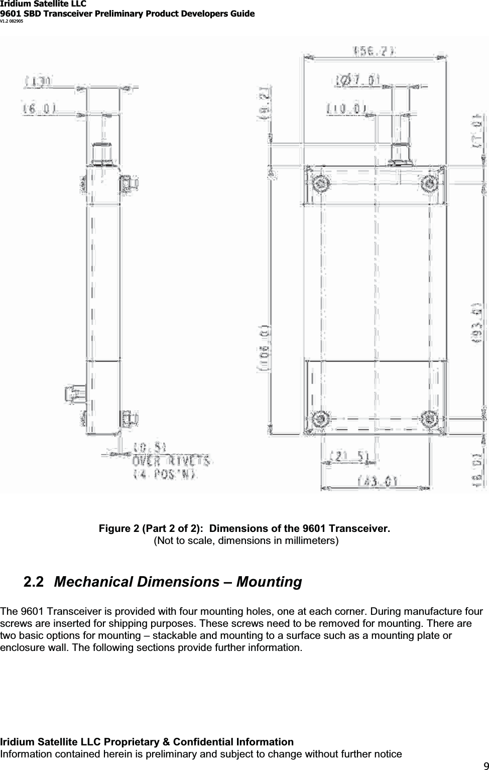 Iridium Satellite LLC9601 SBD Transceiver Preliminary Product Developers GuideV1.2 082905Iridium Satellite LLC Proprietary &amp; Confidential InformationInformation contained herein is preliminary and subject to change without further notice9Figure 2 (Part 2 of 2): Dimensions of the 9601 Transceiver.(Not to scale, dimensions in millimeters)2.2 Mechanical Dimensions ±MountingThe 9601 Transceiver is provided with four mounting holes, one at each corner. During manufacture fourscrews are inserted for shipping purposes. These screws need to be removed for mounting. There aretwo basic options for mounting ±stackable and mounting to a surface such as a mounting plate orenclosure wall. The following sections provide further information.