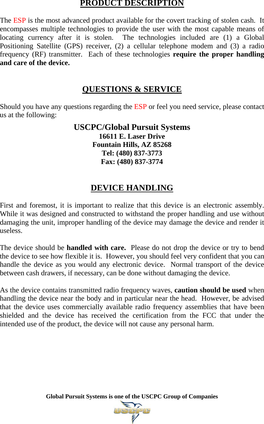   Global Pursuit Systems is one of the USCPC Group of Companies   PRODUCT DESCRIPTION  The ESP is the most advanced product available for the covert tracking of stolen cash.  It encompasses multiple technologies to provide the user with the most capable means of locating currency after it is stolen.  The technologies included are (1) a Global Positioning Satellite (GPS) receiver, (2) a cellular telephone modem and (3) a radio frequency (RF) transmitter.  Each of these technologies require the proper handling and care of the device.   QUESTIONS &amp; SERVICE  Should you have any questions regarding the ESP or feel you need service, please contact us at the following:  USCPC/Global Pursuit Systems 16611 E. Laser Drive Fountain Hills, AZ 85268 Tel: (480) 837-3773 Fax: (480) 837-3774   DEVICE HANDLING  First and foremost, it is important to realize that this device is an electronic assembly.  While it was designed and constructed to withstand the proper handling and use without damaging the unit, improper handling of the device may damage the device and render it useless.  The device should be handled with care.  Please do not drop the device or try to bend the device to see how flexible it is.  However, you should feel very confident that you can handle the device as you would any electronic device.  Normal transport of the device between cash drawers, if necessary, can be done without damaging the device.  As the device contains transmitted radio frequency waves, caution should be used when handling the device near the body and in particular near the head.  However, be advised that the device uses commercially available radio frequency assemblies that have been shielded and the device has received the certification from the FCC that under the intended use of the product, the device will not cause any personal harm.       
