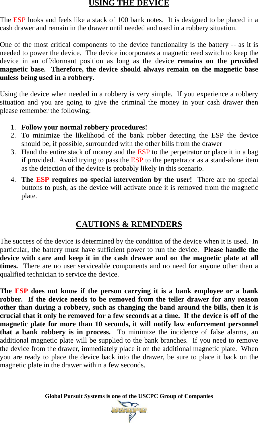   Global Pursuit Systems is one of the USCPC Group of Companies  USING THE DEVICE  The ESP looks and feels like a stack of 100 bank notes.  It is designed to be placed in a cash drawer and remain in the drawer until needed and used in a robbery situation.  One of the most critical components to the device functionality is the battery -- as it is needed to power the device.  The device incorporates a magnetic reed switch to keep the device in an off/dormant position as long as the device remains on the provided magnetic base.  Therefore, the device should always remain on the magnetic base unless being used in a robbery.  Using the device when needed in a robbery is very simple.  If you experience a robbery situation and you are going to give the criminal the money in your cash drawer then please remember the following:  1. Follow your normal robbery procedures! 2. To minimize the likelihood of the bank robber detecting the ESP the device should be, if possible, surrounded with the other bills from the drawer  3. Hand the entire stack of money and the ESP to the perpetrator or place it in a bag if provided.  Avoid trying to pass the ESP to the perpetrator as a stand-alone item as the detection of the device is probably likely in this scenario.  4. The ESP requires no special intervention by the user!  There are no special buttons to push, as the device will activate once it is removed from the magnetic plate.    CAUTIONS &amp; REMINDERS  The success of the device is determined by the condition of the device when it is used.  In particular, the battery must have sufficient power to run the device.  Please handle the device with care and keep it in the cash drawer and on the magnetic plate at all times.  There are no user serviceable components and no need for anyone other than a qualified technician to service the device.  The  ESP does not know if the person carrying it is a bank employee or a bank robber.  If the device needs to be removed from the teller drawer for any reason other than during a robbery, such as changing the band around the bills, then it is crucial that it only be removed for a few seconds at a time.  If the device is off of the magnetic plate for more than 10 seconds, it will notify law enforcement personnel that a bank robbery is in process.  To minimize the incidence of false alarms, an additional magnetic plate will be supplied to the bank branches.  If you need to remove the device from the drawer, immediately place it on the additional magnetic plate.  When you are ready to place the device back into the drawer, be sure to place it back on the magnetic plate in the drawer within a few seconds. 