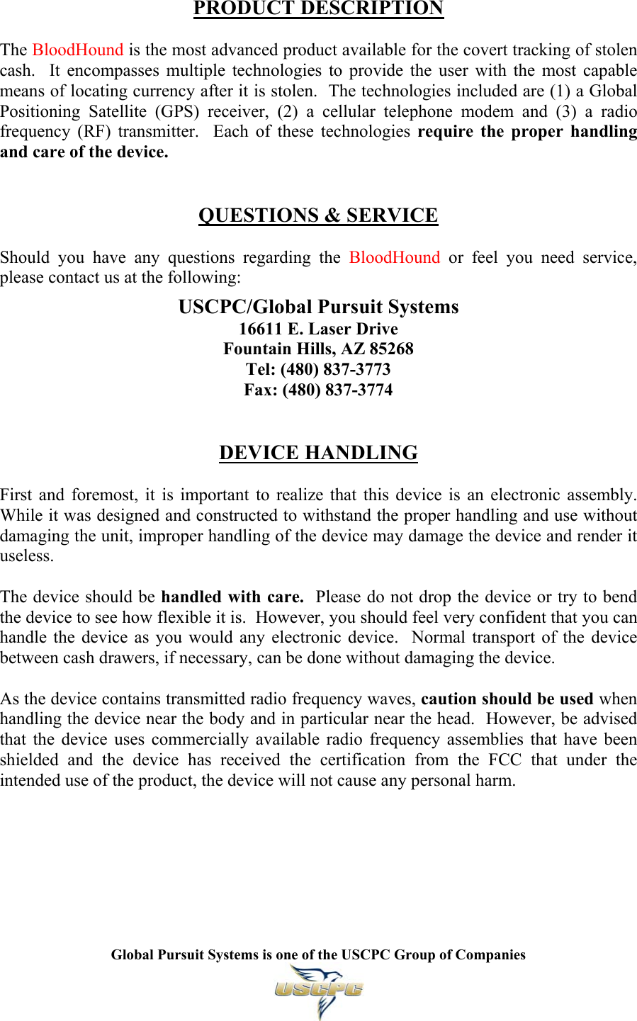   Global Pursuit Systems is one of the USCPC Group of Companies   PRODUCT DESCRIPTION  The BloodHound is the most advanced product available for the covert tracking of stolen cash.  It encompasses multiple technologies to provide the user with the most capable means of locating currency after it is stolen.  The technologies included are (1) a Global Positioning Satellite (GPS) receiver, (2) a cellular telephone modem and (3) a radio frequency (RF) transmitter.  Each of these technologies require the proper handling and care of the device.   QUESTIONS &amp; SERVICE  Should you have any questions regarding the BloodHound or feel you need service, please contact us at the following:  USCPC/Global Pursuit Systems 16611 E. Laser Drive Fountain Hills, AZ 85268 Tel: (480) 837-3773 Fax: (480) 837-3774   DEVICE HANDLING  First and foremost, it is important to realize that this device is an electronic assembly.  While it was designed and constructed to withstand the proper handling and use without damaging the unit, improper handling of the device may damage the device and render it useless.  The device should be handled with care.  Please do not drop the device or try to bend the device to see how flexible it is.  However, you should feel very confident that you can handle the device as you would any electronic device.  Normal transport of the device between cash drawers, if necessary, can be done without damaging the device.  As the device contains transmitted radio frequency waves, caution should be used when handling the device near the body and in particular near the head.  However, be advised that the device uses commercially available radio frequency assemblies that have been shielded and the device has received the certification from the FCC that under the intended use of the product, the device will not cause any personal harm.       