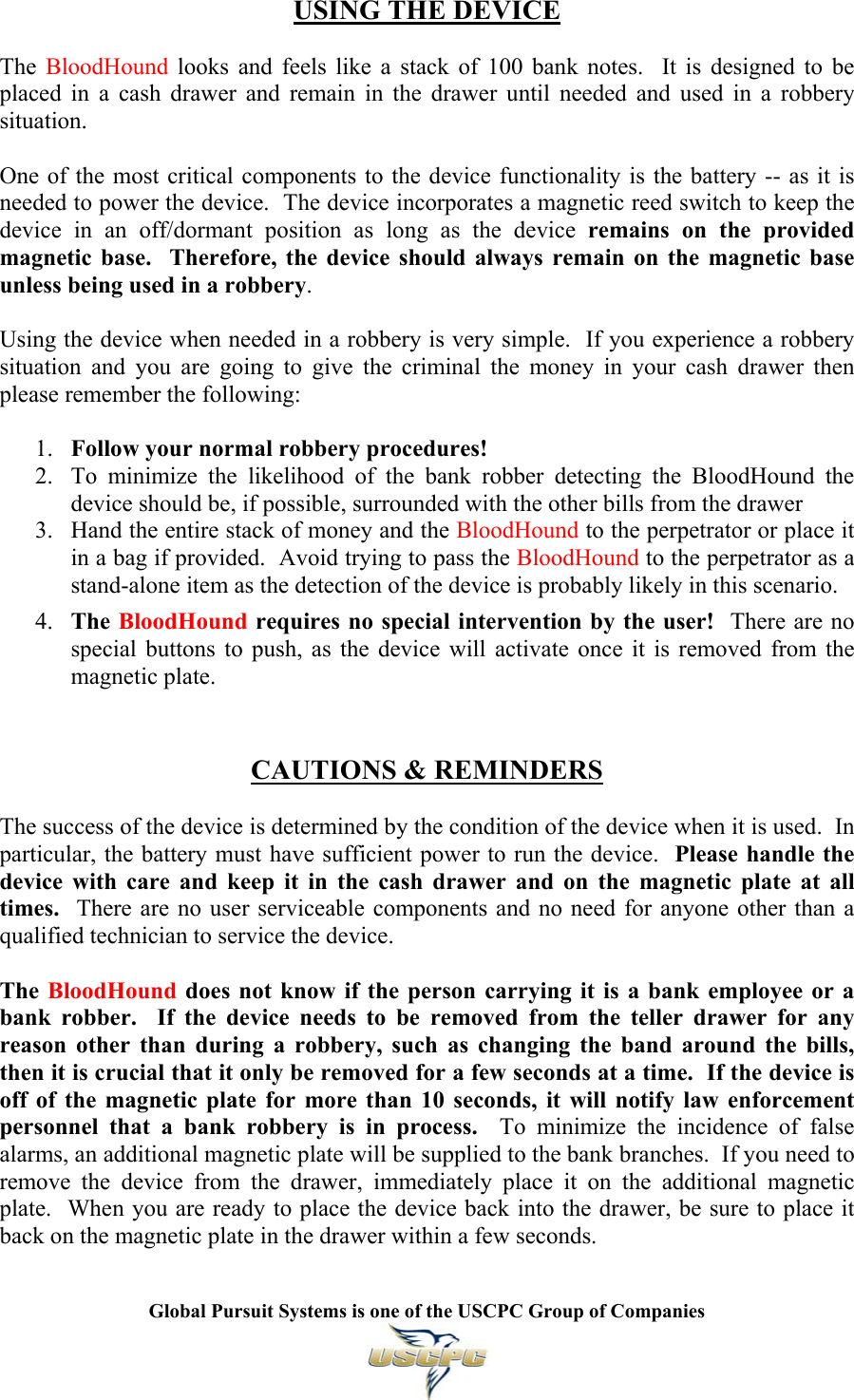   Global Pursuit Systems is one of the USCPC Group of Companies  USING THE DEVICE  The  BloodHound looks and feels like a stack of 100 bank notes.  It is designed to be placed in a cash drawer and remain in the drawer until needed and used in a robbery situation.  One of the most critical components to the device functionality is the battery -- as it is needed to power the device.  The device incorporates a magnetic reed switch to keep the device in an off/dormant position as long as the device remains on the provided magnetic base.  Therefore, the device should always remain on the magnetic base unless being used in a robbery.  Using the device when needed in a robbery is very simple.  If you experience a robbery situation and you are going to give the criminal the money in your cash drawer then please remember the following:  1. Follow your normal robbery procedures! 2. To minimize the likelihood of the bank robber detecting the BloodHound the device should be, if possible, surrounded with the other bills from the drawer  3. Hand the entire stack of money and the BloodHound to the perpetrator or place it in a bag if provided.  Avoid trying to pass the BloodHound to the perpetrator as a stand-alone item as the detection of the device is probably likely in this scenario.  4. The BloodHound requires no special intervention by the user!  There are no special buttons to push, as the device will activate once it is removed from the magnetic plate.    CAUTIONS &amp; REMINDERS  The success of the device is determined by the condition of the device when it is used.  In particular, the battery must have sufficient power to run the device.  Please handle the device with care and keep it in the cash drawer and on the magnetic plate at all times.  There are no user serviceable components and no need for anyone other than a qualified technician to service the device.  The BloodHound does not know if the person carrying it is a bank employee or a bank robber.  If the device needs to be removed from the teller drawer for any reason other than during a robbery, such as changing the band around the bills, then it is crucial that it only be removed for a few seconds at a time.  If the device is off of the magnetic plate for more than 10 seconds, it will notify law enforcement personnel that a bank robbery is in process.  To minimize the incidence of false alarms, an additional magnetic plate will be supplied to the bank branches.  If you need to remove the device from the drawer, immediately place it on the additional magnetic plate.  When you are ready to place the device back into the drawer, be sure to place it back on the magnetic plate in the drawer within a few seconds. 