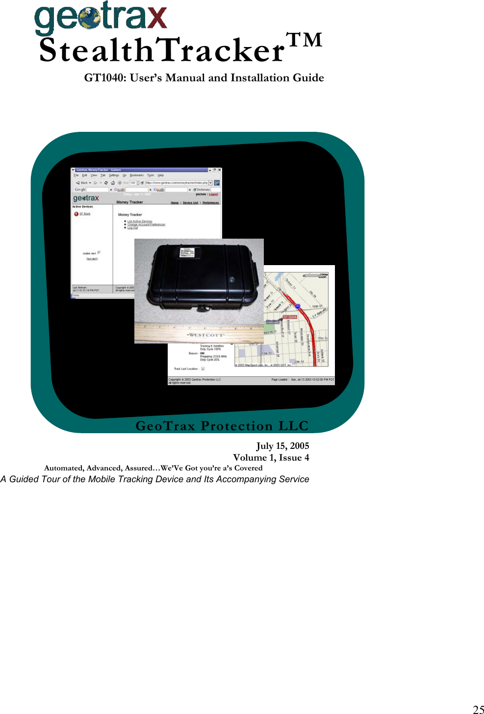 25 GeoTrax Protection LLCJuly 15, 2005Volume 1, Issue 4Automated, Advanced, Assured&hellip;We&rsquo;Ve Got you&rsquo;re a&rsquo;s Covered A Guided Tour of the Mobile Tracking Device and Its Accompanying ServiceStealthTrackerTMGT1040: User&rsquo;s Manual and Installation Guide