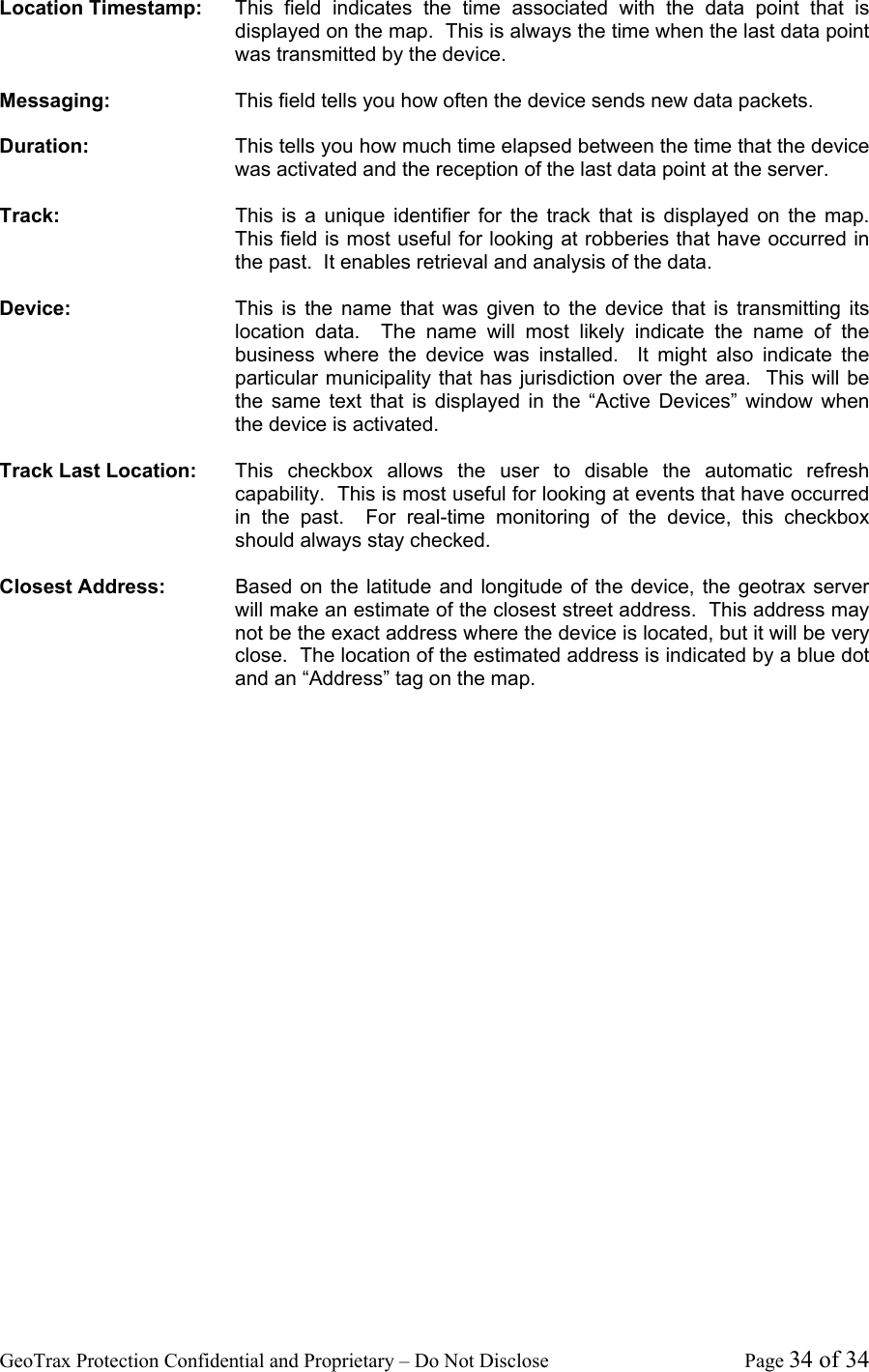 GeoTrax Protection Confidential and Proprietary &ndash; Do Not Disclose  Page 34 of 34 Location Timestamp:  This field indicates the time associated with the data point that is displayed on the map.  This is always the time when the last data point was transmitted by the device.  Messaging:  This field tells you how often the device sends new data packets.  Duration:  This tells you how much time elapsed between the time that the device was activated and the reception of the last data point at the server.  Track:  This is a unique identifier for the track that is displayed on the map.  This field is most useful for looking at robberies that have occurred in the past.  It enables retrieval and analysis of the data.  Device:  This is the name that was given to the device that is transmitting its location data.  The name will most likely indicate the name of the business where the device was installed.  It might also indicate the particular municipality that has jurisdiction over the area.  This will be the same text that is displayed in the &ldquo;Active Devices&rdquo; window when the device is activated.  Track Last Location:  This checkbox allows the user to disable the automatic refresh capability.  This is most useful for looking at events that have occurred in the past.  For real-time monitoring of the device, this checkbox should always stay checked.  Closest Address:  Based on the latitude and longitude of the device, the geotrax server will make an estimate of the closest street address.  This address may not be the exact address where the device is located, but it will be very close.  The location of the estimated address is indicated by a blue dot and an &ldquo;Address&rdquo; tag on the map.    