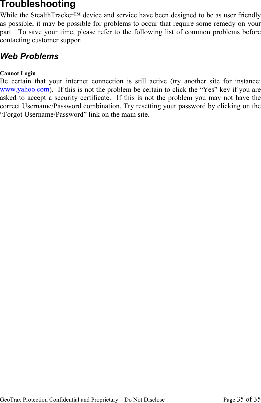 GeoTrax Protection Confidential and Proprietary &ndash; Do Not Disclose  Page 35 of 35 Troubleshooting While the StealthTracker&trade; device and service have been designed to be as user friendly as possible, it may be possible for problems to occur that require some remedy on your part.  To save your time, please refer to the following list of common problems before contacting customer support. Web Problems  Cannot Login Be certain that your internet connection is still active (try another site for instance: www.yahoo.com).  If this is not the problem be certain to click the &ldquo;Yes&rdquo; key if you are asked to accept a security certificate.  If this is not the problem you may not have the correct Username/Password combination. Try resetting your password by clicking on the &ldquo;Forgot Username/Password&rdquo; link on the main site.     