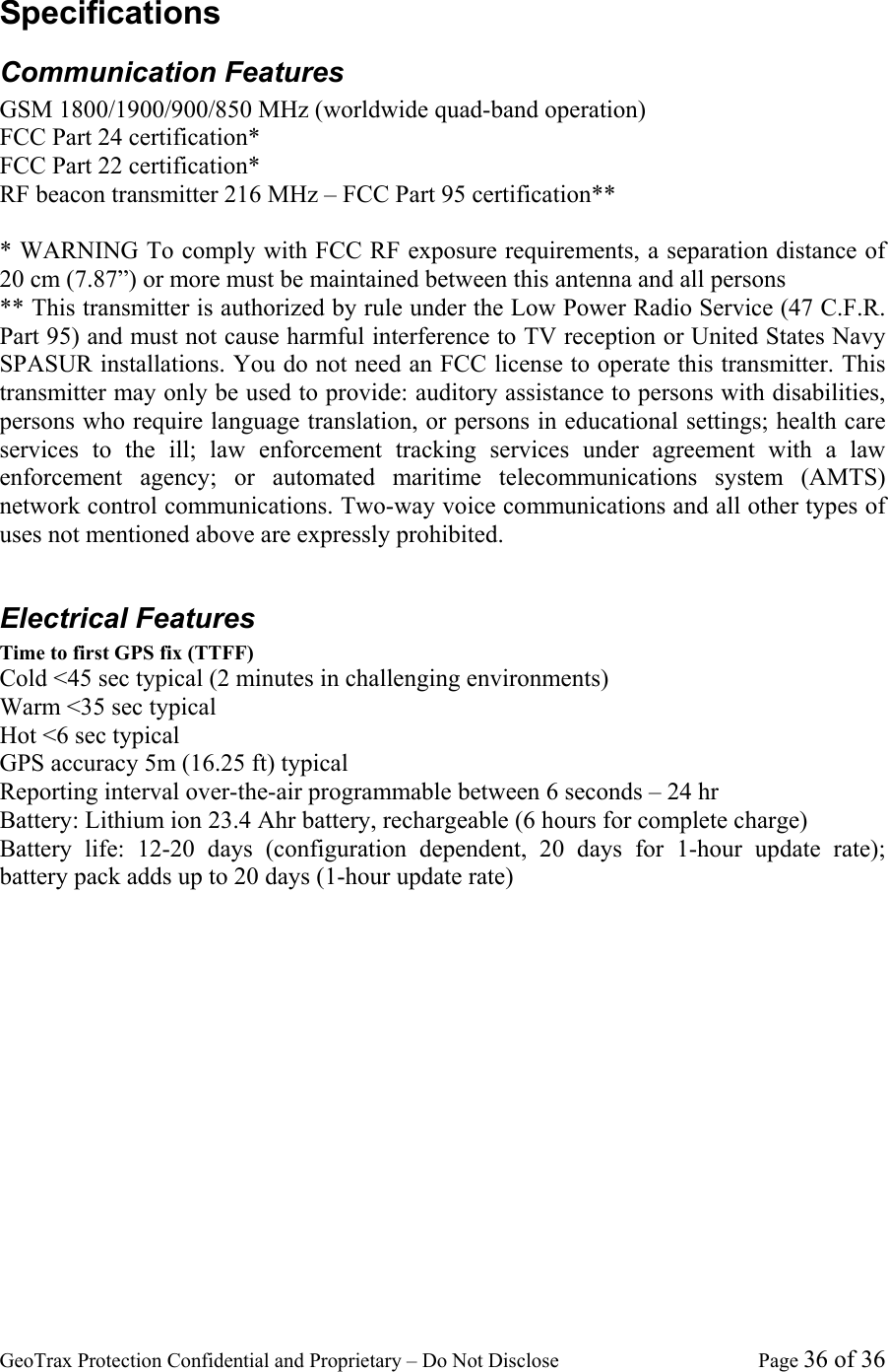 GeoTrax Protection Confidential and Proprietary &ndash; Do Not Disclose  Page 36 of 36 Specifications Communication Features GSM 1800/1900/900/850 MHz (worldwide quad-band operation) FCC Part 24 certification* FCC Part 22 certification* RF beacon transmitter 216 MHz &ndash; FCC Part 95 certification**  * WARNING To comply with FCC RF exposure requirements, a separation distance of 20 cm (7.87&rdquo;) or more must be maintained between this antenna and all persons ** This transmitter is authorized by rule under the Low Power Radio Service (47 C.F.R. Part 95) and must not cause harmful interference to TV reception or United States Navy SPASUR installations. You do not need an FCC license to operate this transmitter. This transmitter may only be used to provide: auditory assistance to persons with disabilities, persons who require language translation, or persons in educational settings; health care services to the ill; law enforcement tracking services under agreement with a law enforcement agency; or automated maritime telecommunications system (AMTS) network control communications. Two-way voice communications and all other types of uses not mentioned above are expressly prohibited.  Electrical Features Time to first GPS fix (TTFF)  Cold <45 sec typical (2 minutes in challenging environments) Warm <35 sec typical  Hot <6 sec typical GPS accuracy 5m (16.25 ft) typical Reporting interval over-the-air programmable between 6 seconds &ndash; 24 hr  Battery: Lithium ion 23.4 Ahr battery, rechargeable (6 hours for complete charge) Battery life: 12-20 days (configuration dependent, 20 days for 1-hour update rate); battery pack adds up to 20 days (1-hour update rate) 