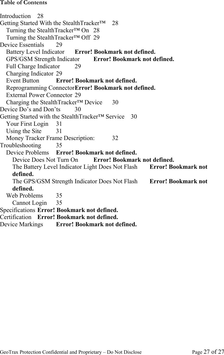 GeoTrax Protection Confidential and Proprietary &ndash; Do Not Disclose  Page 27 of 27 Table of Contents Introduction 28 Getting Started With the StealthTracker&trade;  28 Turning the StealthTracker&trade; On  28 Turning the StealthTracker&trade; Off  29 Device Essentials  29 Battery Level Indicator  Error! Bookmark not defined. GPS/GSM Strength Indicator  Error! Bookmark not defined. Full Charge Indicator  29 Charging Indicator  29 Event Button  Error! Bookmark not defined. Reprogramming Connector Error! Bookmark not defined. External Power Connector  29 Charging the StealthTracker&trade; Device  30 Device Do&rsquo;s and Don&rsquo;ts  30 Getting Started with the StealthTracker&trade; Service  30 Your First Login  31 Using the Site  31 Money Tracker Frame Description:  32 Troubleshooting 35 Device Problems  Error! Bookmark not defined. Device Does Not Turn On  Error! Bookmark not defined. The Battery Level Indicator Light Does Not Flash  Error! Bookmark not defined. The GPS/GSM Strength Indicator Does Not Flash  Error! Bookmark not defined. Web Problems  35 Cannot Login  35 Specifications Error! Bookmark not defined. Certification  Error! Bookmark not defined. Device Markings  Error! Bookmark not defined. 