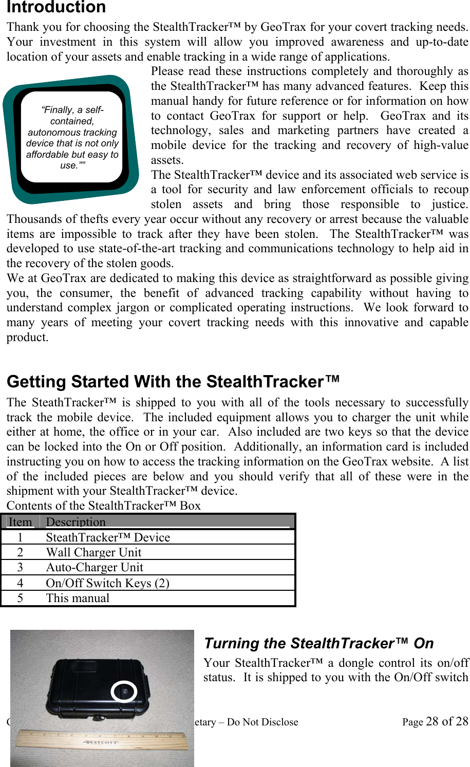 GeoTrax Protection Confidential and Proprietary &ndash; Do Not Disclose  Page 28 of 28 Introduction Thank you for choosing the StealthTracker&trade; by GeoTrax for your covert tracking needs.  Your investment in this system will allow you improved awareness and up-to-date location of your assets and enable tracking in a wide range of applications. Please read these instructions completely and thoroughly as the StealthTracker&trade; has many advanced features.  Keep this manual handy for future reference or for information on how to contact GeoTrax for support or help.  GeoTrax and its technology, sales and marketing partners have created a mobile device for the tracking and recovery of high-value assets.   The StealthTracker&trade; device and its associated web service is a tool for security and law enforcement officials to recoup stolen assets and bring those responsible to justice.   Thousands of thefts every year occur without any recovery or arrest because the valuable items are impossible to track after they have been stolen.  The StealthTracker&trade; was developed to use state-of-the-art tracking and communications technology to help aid in the recovery of the stolen goods.   We at GeoTrax are dedicated to making this device as straightforward as possible giving you, the consumer, the benefit of advanced tracking capability without having to understand complex jargon or complicated operating instructions.  We look forward to many years of meeting your covert tracking needs with this innovative and capable product.  Getting Started With the StealthTracker&trade; The SteathTracker&trade; is shipped to you with all of the tools necessary to successfully track the mobile device.  The included equipment allows you to charger the unit while either at home, the office or in your car.  Also included are two keys so that the device can be locked into the On or Off position.  Additionally, an information card is included instructing you on how to access the tracking information on the GeoTrax website.  A list of the included pieces are below and you should verify that all of these were in the shipment with your StealthTracker&trade; device. Contents of the StealthTracker&trade; Box Item Description 1 SteathTracker&trade; Device 2 Wall Charger Unit 3 Auto-Charger Unit 4  On/Off Switch Keys (2) 5 This manual  Turning the StealthTracker&trade; On Your StealthTracker&trade; a dongle control its on/off status.  It is shipped to you with the On/Off switch &ldquo;Finally, a self-contained, autonomous tracking device that is not only affordable but easy to use.&rdquo;&rdquo; 