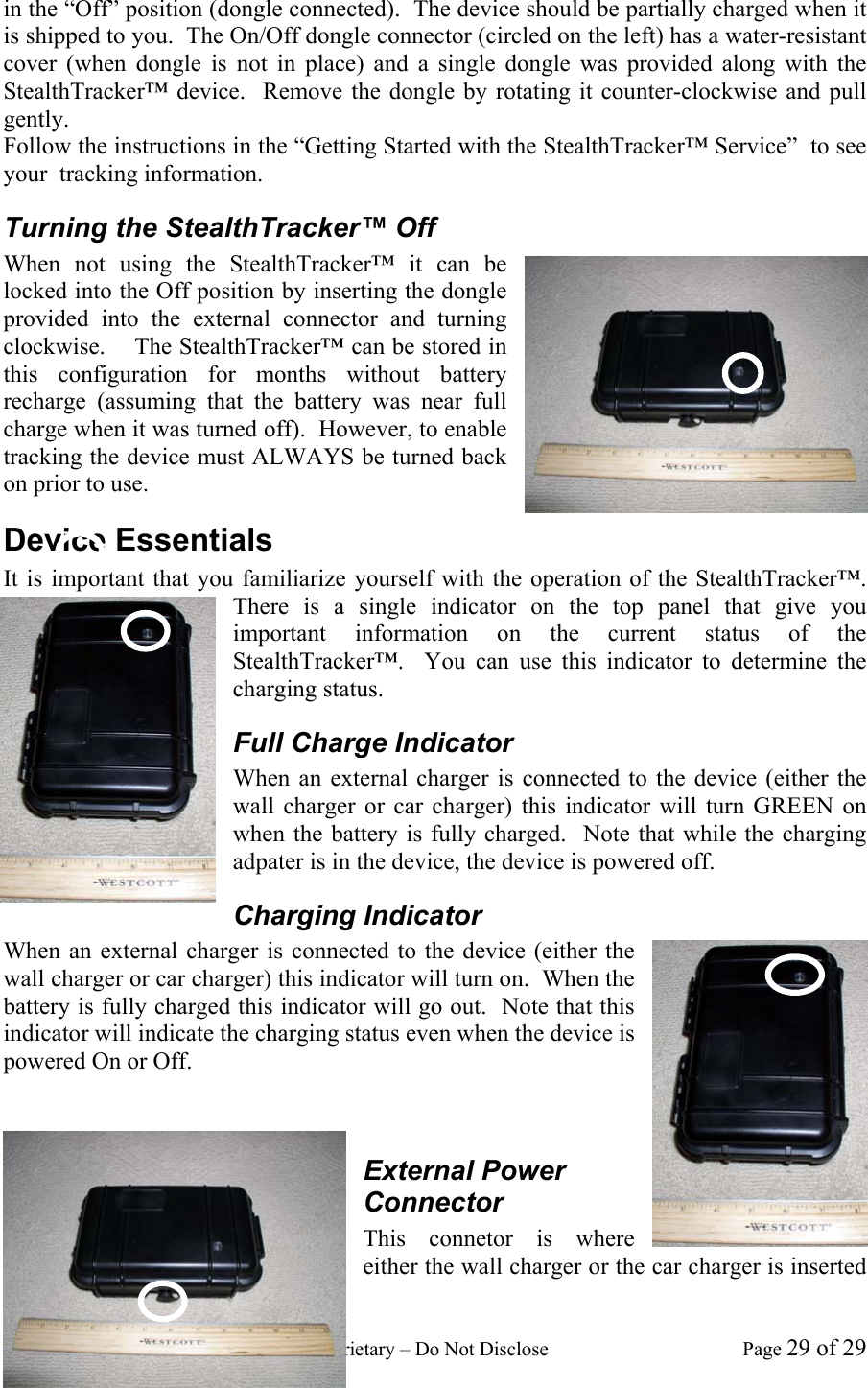 GeoTrax Protection Confidential and Proprietary &ndash; Do Not Disclose  Page 29 of 29 in the &ldquo;Off&rdquo; position (dongle connected).  The device should be partially charged when it is shipped to you.  The On/Off dongle connector (circled on the left) has a water-resistant cover (when dongle is not in place) and a single dongle was provided along with the StealthTracker&trade; device.  Remove the dongle by rotating it counter-clockwise and pull gently.  Follow the instructions in the &ldquo;Getting Started with the StealthTracker&trade; Service&rdquo;  to see your  tracking information. Turning the StealthTracker&trade; Off When not using the StealthTracker&trade; it can be locked into the Off position by inserting the dongle provided into the external connector and turning clockwise.    The StealthTracker&trade; can be stored in this configuration for months without battery recharge (assuming that the battery was near full charge when it was turned off).  However, to enable tracking the device must ALWAYS be turned back on prior to use. Device Essentials It is important that you familiarize yourself with the operation of the StealthTracker&trade;.  There is a single indicator on the top panel that give you important information on the current status of the StealthTracker&trade;.  You can use this indicator to determine the charging status.   Full Charge Indicator When an external charger is connected to the device (either the wall charger or car charger) this indicator will turn GREEN on when the battery is fully charged.  Note that while the charging adpater is in the device, the device is powered off. Charging Indicator When an external charger is connected to the device (either the wall charger or car charger) this indicator will turn on.  When the battery is fully charged this indicator will go out.  Note that this indicator will indicate the charging status even when the device is powered On or Off.     External Power Connector This connetor is where either the wall charger or the car charger is inserted 