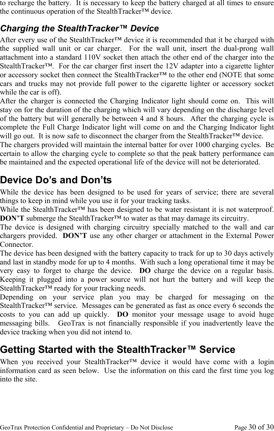 GeoTrax Protection Confidential and Proprietary &ndash; Do Not Disclose  Page 30 of 30 to recharge the battery.  It is necessary to keep the battery charged at all times to ensure the continuous operation of the StealthTracker&trade; device. Charging the StealthTracker&trade; Device After every use of the StealthTracker&trade; device it is recommended that it be charged with the supplied wall unit or car charger.  For the wall unit, insert the dual-prong wall attachment into a standard 110V socket then attach the other end of the charger into the StealthTracker&trade;.  For the car charger first insert the 12V adapter into a cigarette lighter or accessory socket then connect the StealthTracker&trade; to the other end (NOTE that some cars and trucks may not provide full power to the cigarette lighter or accessory socket while the car is off).   After the charger is connected the Charging Indicator light should come on.  This will stay on for the duration of the charging which will vary depending on the discharge level of the battery but will generally be between 4 and 8 hours.  After the charging cycle is complete the Full Charge Indicator light will come on and the Charging Indicator light will go out.  It is now safe to disconnect the charger from the StealthTracker&trade; device. The chargers provided will maintain the internal batter for over 1000 charging cycles.  Be certain to allow the charging cycle to complete so that the peak battery performance can be maintained and the expected operational life of the device will not be deteriorated. Device Do&rsquo;s and Don&rsquo;ts While the device has been designed to be used for years of service; there are several things to keep in mind while you use it for your tracking tasks.   While the StealthTracker&trade; has been designed to be water resistant it is not waterproof.  DON&rsquo;T submerge the StealthTracker&trade; to water as that may damage its circuitry. The device is designed with charging circuitry specially matched to the wall and car chargers provided.  DON&rsquo;T use any other charger or attachment in the External Power Connector. The device has been designed with the battery capacity to track for up to 30 days actively and last in standby mode for up to 4 months.  With such a long operational time it may be very easy to forget to charge the device.  DO  charge the device on a regular basis.  Keeping it plugged into a power source will not hurt the battery and will keep the StealthTracker&trade; ready for your tracking needs.   Depending on your service plan you may be charged for messaging on the StealthTracker&trade; service.  Messages can be generated as fast as once every 6 seconds the costs to you can add up quickly.  DO monitor your message usage to avoid huge messaging bills.   GeoTrax is not financially responsible if you inadvertently leave the device tracking when you did not intend to.  Getting Started with the StealthTracker&trade; Service When you received your StealthTracker&trade; device it would have come with a login information card as seen below.  Use the information on this card the first time you log into the site. 