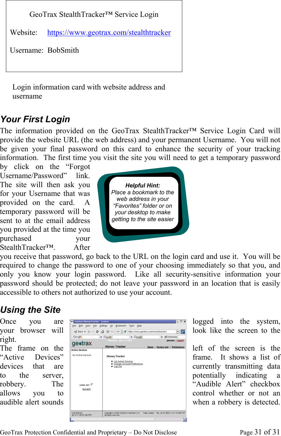 GeoTrax Protection Confidential and Proprietary &ndash; Do Not Disclose  Page 31 of 31  Your First Login The information provided on the GeoTrax StealthTracker&trade; Service Login Card will provide the website URL (the web address) and your permanent Username.  You will not be given your final password on this card to enhance the security of your tracking information.  The first time you visit the site you will need to get a temporary password by click on the &ldquo;Forgot Username/Password&rdquo; link.  The site will then ask you for your Username that was provided on the card.  A temporary password will be sent to at the email address you provided at the time you purchased your StealthTracker&trade;.    After you receive that password, go back to the URL on the login card and use it.  You will be required to change the password to one of your choosing immediately so that you, and only you know your login password.  Like all security-sensitive information your password should be protected; do not leave your password in an location that is easily accessible to others not authorized to use your account. Using the Site Once  you  are  logged into the system, your  browser  will  look like the screen to the right. The frame on the  left of the screen is the &ldquo;Active  Devices&rdquo;  frame.  It shows a list of devices  that  are  currently transmitting data to the server,  potentially indicating a robbery.  The  &ldquo;Audible Alert&rdquo; checkbox allows  you  to  control whether or not an audible alert sounds  when a robbery is detected.   GeoTrax StealthTracker&trade; Service Login  Website:     https://www.geotrax.com/stealthtracker  Username:  BobSmith Login information card with website address and username  Helpful Hint:  Place a bookmark to the web address in your &ldquo;Favorites&rdquo; folder or on your desktop to make getting to the site easier 