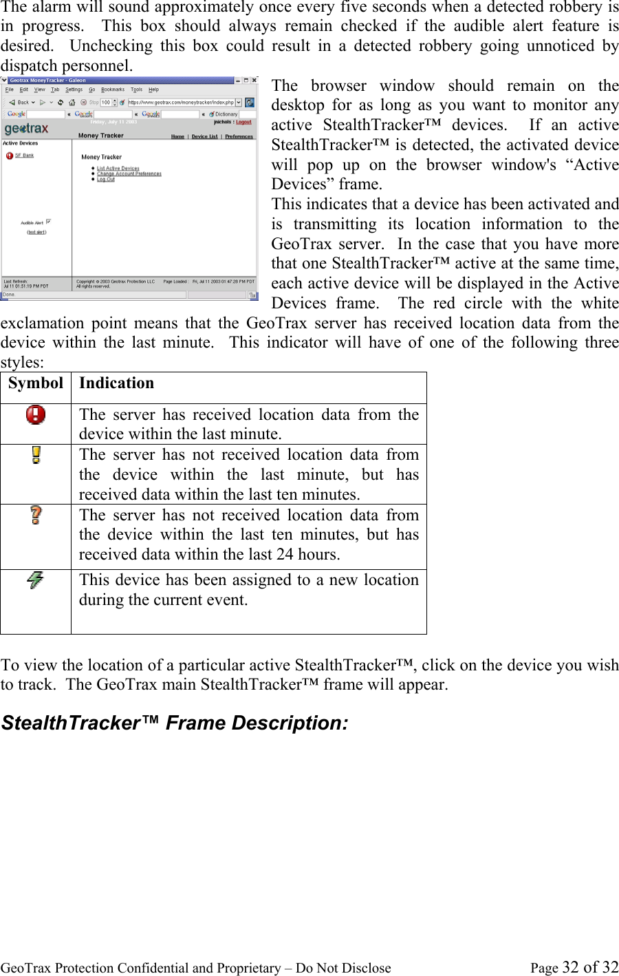 GeoTrax Protection Confidential and Proprietary &ndash; Do Not Disclose  Page 32 of 32 The alarm will sound approximately once every five seconds when a detected robbery is in progress.  This box should always remain checked if the audible alert feature is desired.  Unchecking this box could result in a detected robbery going unnoticed by dispatch personnel.   The browser window should remain on the desktop for as long as you want to monitor any active StealthTracker&trade; devices.  If an active StealthTracker&trade; is detected, the activated device will pop up on the browser window's &ldquo;Active Devices&rdquo; frame. This indicates that a device has been activated and is transmitting its location information to the GeoTrax server.  In the case that you have more that one StealthTracker&trade; active at the same time, each active device will be displayed in the Active Devices frame.  The red circle with the white exclamation point means that the GeoTrax server has received location data from the device within the last minute.  This indicator will have of one of the following three styles: Symbol Indication  The server has received location data from the device within the last minute.  The server has not received location data from the device within the last minute, but has received data within the last ten minutes.  The server has not received location data from the device within the last ten minutes, but has received data within the last 24 hours.  This device has been assigned to a new location during the current event.  To view the location of a particular active StealthTracker&trade;, click on the device you wish to track.  The GeoTrax main StealthTracker&trade; frame will appear. StealthTracker&trade; Frame Description: 