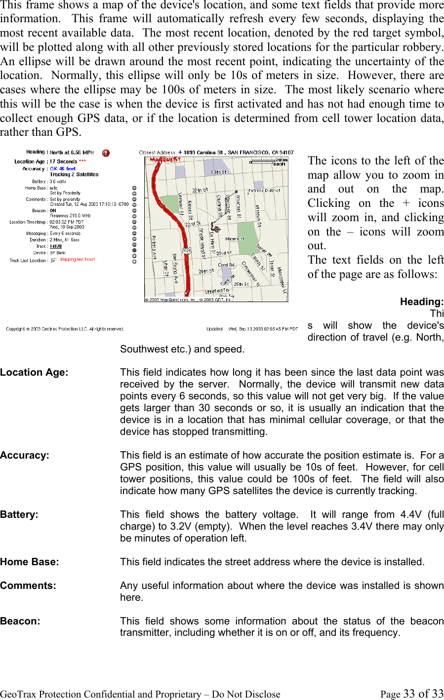 GeoTrax Protection Confidential and Proprietary &ndash; Do Not Disclose  Page 33 of 33 This frame shows a map of the device's location, and some text fields that provide more information.  This frame will automatically refresh every few seconds, displaying the most recent available data.  The most recent location, denoted by the red target symbol, will be plotted along with all other previously stored locations for the particular robbery.  An ellipse will be drawn around the most recent point, indicating the uncertainty of the location.  Normally, this ellipse will only be 10s of meters in size.  However, there are cases where the ellipse may be 100s of meters in size.  The most likely scenario where this will be the case is when the device is first activated and has not had enough time to collect enough GPS data, or if the location is determined from cell tower location data, rather than GPS.  The icons to the left of the map allow you to zoom in and out on the map.  Clicking on the + icons will zoom in, and clicking on the &ndash; icons will zoom out. The text fields on the left of the page are as follows:  Heading: This will show the device's direction of travel (e.g. North, Southwest etc.) and speed.    Location Age:  This field indicates how long it has been since the last data point was received by the server.  Normally, the device will transmit new data points every 6 seconds, so this value will not get very big.  If the value gets larger than 30 seconds or so, it is usually an indication that the device is in a location that has minimal cellular coverage, or that the device has stopped transmitting.  Accuracy:  This field is an estimate of how accurate the position estimate is.  For a GPS position, this value will usually be 10s of feet.  However, for cell tower positions, this value could be 100s of feet.  The field will also indicate how many GPS satellites the device is currently tracking.  Battery:  This field shows the battery voltage.  It will range from 4.4V (full charge) to 3.2V (empty).  When the level reaches 3.4V there may only be minutes of operation left.  Home Base:  This field indicates the street address where the device is installed.    Comments:  Any useful information about where the device was installed is shown here.  Beacon:  This field shows some information about the status of the beacon transmitter, including whether it is on or off, and its frequency.  