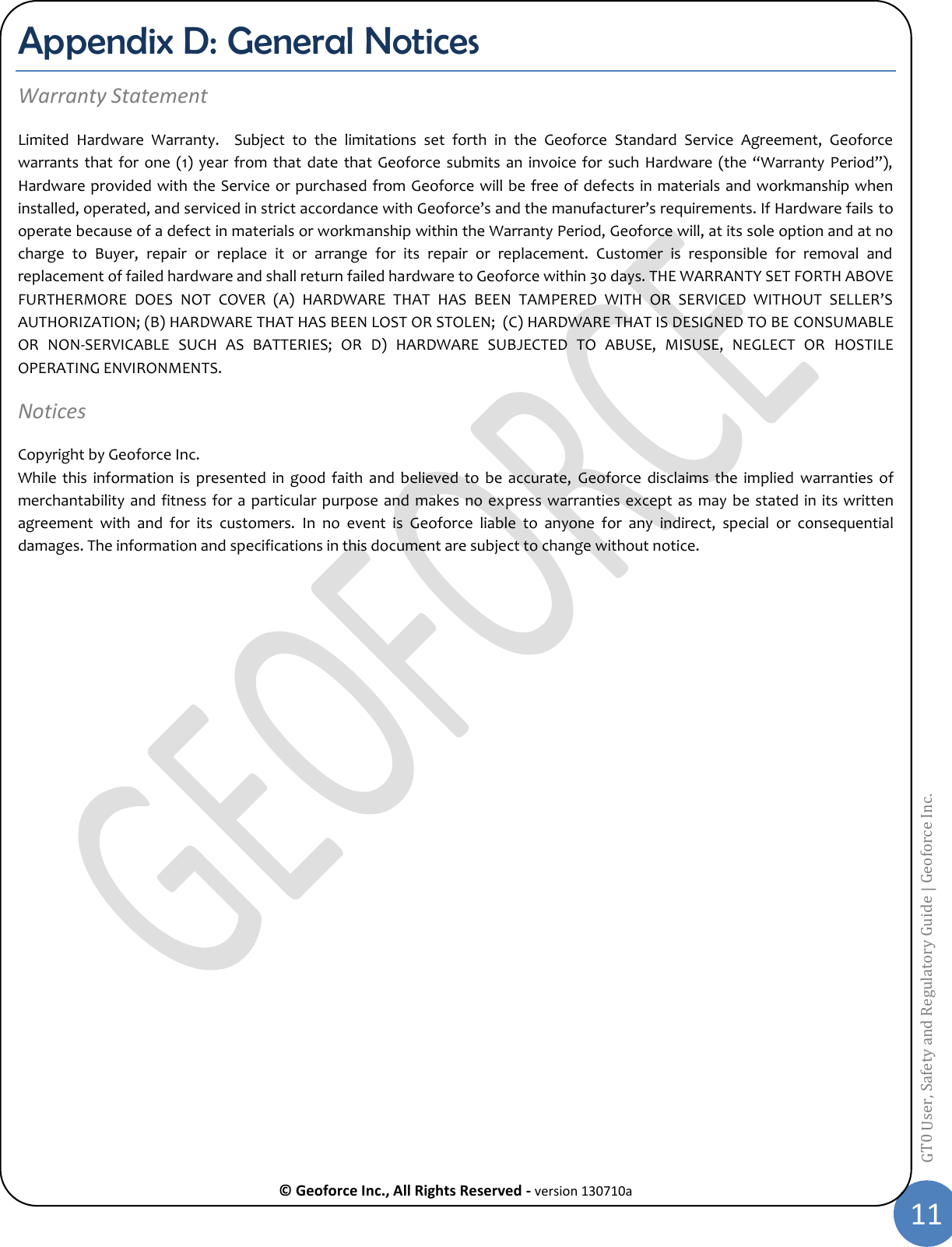  © Geoforce Inc., All Rights Reserved - version 130710a 11 GT0 User, Safety and Regulatory Guide | Geoforce Inc.  Appendix D: General Notices Warranty Statement Limited  Hardware  Warranty.  Subject  to  the  limitations  set  forth  in  the  Geoforce  Standard  Service  Agreement,  Geoforce warrants that  for  one (1)  year  from  that date  that Geoforce submits  an  invoice for such Hardware  (the “Warranty  Period”), Hardware provided with the Service or purchased from Geoforce will be free of defects in materials and workmanship when installed, operated, and serviced in strict accordance with Geoforce’s and the manufacturer’s requirements. If Hardware fails to operate because of a defect in materials or workmanship within the Warranty Period, Geoforce will, at its sole option and at no charge  to  Buyer,  repair  or  replace  it  or  arrange  for  its  repair  or  replacement.  Customer  is  responsible  for  removal  and replacement of failed hardware and shall return failed hardware to Geoforce within 30 days. THE WARRANTY SET FORTH ABOVE FURTHERMORE  DOES  NOT  COVER  (A)  HARDWARE  THAT  HAS  BEEN  TAMPERED  WITH  OR  SERVICED  WITHOUT  SELLER’S AUTHORIZATION; (B) HARDWARE THAT HAS BEEN LOST OR STOLEN;  (C) HARDWARE THAT IS DESIGNED TO BE CONSUMABLE OR  NON-SERVICABLE  SUCH  AS  BATTERIES;  OR  D)  HARDWARE  SUBJECTED  TO  ABUSE,  MISUSE,  NEGLECT  OR  HOSTILE OPERATING ENVIRONMENTS. Notices  Copyright by Geoforce Inc.  While  this information  is  presented  in good  faith  and  believed  to  be  accurate,  Geoforce  disclaims  the  implied  warranties  of merchantability and fitness for a  particular purpose  and makes no express warranties except as may  be stated in its written agreement  with  and  for  its  customers.  In  no  event  is  Geoforce  liable  to  anyone  for  any  indirect,  special  or  consequential damages. The information and specifications in this document are subject to change without notice.     