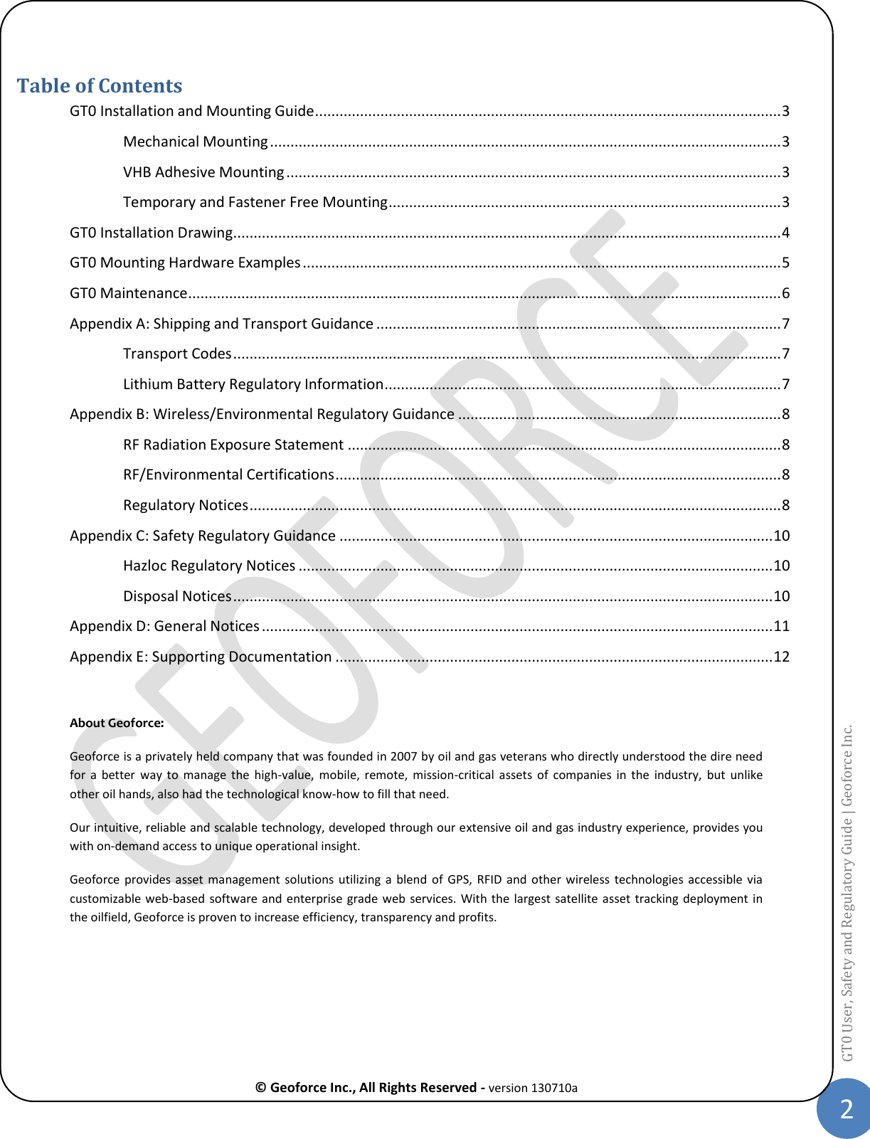  © Geoforce Inc., All Rights Reserved - version 130710a 2 GT0 User, Safety and Regulatory Guide | Geoforce Inc.   Table of Contents GT0 Installation and Mounting Guide .................................................................................................................. 3 Mechanical Mounting ............................................................................................................................. 3 VHB Adhesive Mounting ......................................................................................................................... 3 Temporary and Fastener Free Mounting ................................................................................................ 3 GT0 Installation Drawing ...................................................................................................................................... 4 GT0 Mounting Hardware Examples ..................................................................................................................... 5 GT0 Maintenance ................................................................................................................................................. 6 Appendix A: Shipping and Transport Guidance ................................................................................................... 7 Transport Codes ...................................................................................................................................... 7 Lithium Battery Regulatory Information ................................................................................................. 7 Appendix B: Wireless/Environmental Regulatory Guidance ............................................................................... 8 RF Radiation Exposure Statement .......................................................................................................... 8 RF/Environmental Certifications ............................................................................................................. 8 Regulatory Notices .................................................................................................................................. 8 Appendix C: Safety Regulatory Guidance .......................................................................................................... 10 Hazloc Regulatory Notices .................................................................................................................... 10 Disposal Notices .................................................................................................................................... 10 Appendix D: General Notices ............................................................................................................................. 11 Appendix E: Supporting Documentation ........................................................................................................... 12  About Geoforce:  Geoforce is a privately held company that was founded in 2007 by oil and gas veterans who directly understood the dire need for  a  better  way  to  manage the  high-value,  mobile,  remote,  mission-critical  assets  of  companies  in  the  industry,  but  unlike other oil hands, also had the technological know-how to fill that need. Our intuitive, reliable and scalable technology, developed through our extensive oil and gas industry experience, provides you with on-demand access to unique operational insight. Geoforce  provides  asset  management solutions  utilizing  a  blend  of  GPS,  RFID  and  other  wireless  technologies  accessible via customizable web-based software and enterprise grade web services. With  the  largest  satellite asset tracking deployment in the oilfield, Geoforce is proven to increase efficiency, transparency and profits.   