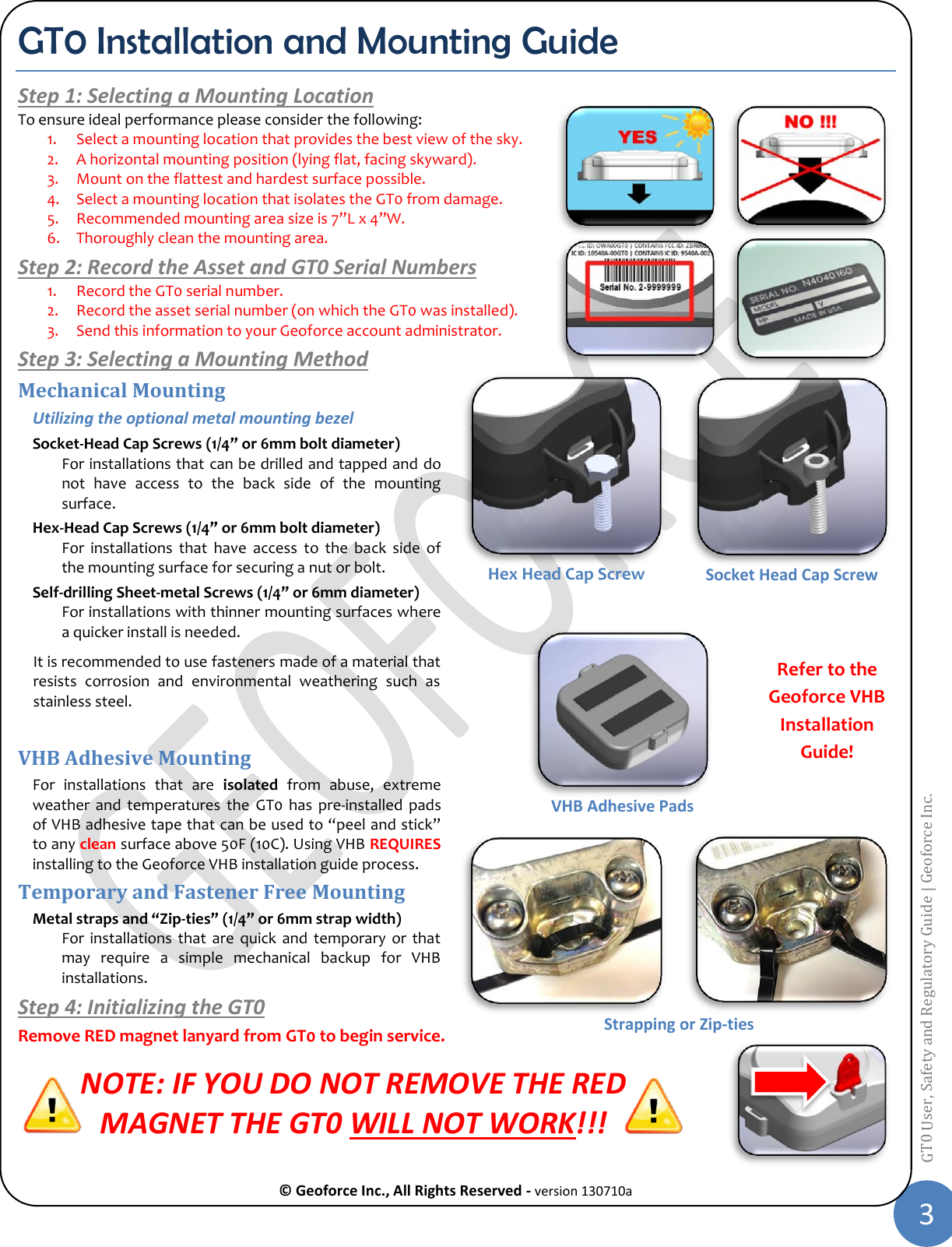  © Geoforce Inc., All Rights Reserved - version 130710a 3 GT0 User, Safety and Regulatory Guide | Geoforce Inc.  GT0 Installation and Mounting Guide Step 1: Selecting a Mounting Location To ensure ideal performance please consider the following: 1. Select a mounting location that provides the best view of the sky. 2. A horizontal mounting position (lying flat, facing skyward). 3. Mount on the flattest and hardest surface possible. 4. Select a mounting location that isolates the GT0 from damage. 5. Recommended mounting area size is 7”L x 4”W. 6. Thoroughly clean the mounting area. Step 2: Record the Asset and GT0 Serial Numbers 1. Record the GT0 serial number. 2. Record the asset serial number (on which the GT0 was installed). 3. Send this information to your Geoforce account administrator. Step 3: Selecting a Mounting Method Mechanical Mounting Utilizing the optional metal mounting bezel Socket-Head Cap Screws (1/4” or 6mm bolt diameter) For installations that can be drilled and tapped and do not  have  access  to  the  back  side  of  the  mounting surface. Hex-Head Cap Screws (1/4” or 6mm bolt diameter) For  installations  that  have  access  to  the  back  side  of the mounting surface for securing a nut or bolt. Self-drilling Sheet-metal Screws (1/4” or 6mm diameter) For installations with thinner mounting surfaces where a quicker install is needed. It is recommended to use fasteners made of a material that resists  corrosion  and  environmental  weathering  such  as stainless steel.  VHB Adhesive Mounting For  installations  that  are  isolated  from  abuse,  extreme weather  and  temperatures  the  GT0  has  pre-installed  pads of VHB adhesive tape that can be used to “peel and stick” to any clean surface above 50F (10C). Using VHB REQUIRES installing to the Geoforce VHB installation guide process. Temporary and Fastener Free Mounting Metal straps and “Zip-ties” (1/4” or 6mm strap width)  For  installations  that  are  quick  and temporary  or that may  require  a  simple  mechanical  backup  for  VHB installations. Step 4: Initializing the GT0 Remove RED magnet lanyard from GT0 to begin service. NOTE: IF YOU DO NOT REMOVE THE RED  MAGNET THE GT0 WILL NOT WORK!!! Socket Head Cap Screw Hex Head Cap Screw   Refer to the Geoforce VHB Installation Guide! VHB Adhesive Pads Strapping or Zip-ties 